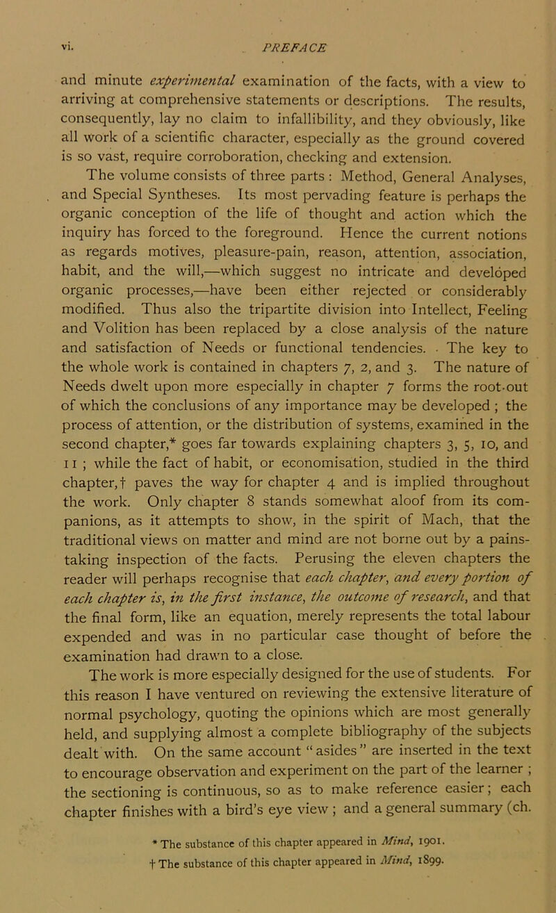 and minute experimental examination of the facts, with a view to arriving at comprehensive statements or descriptions. The results, consequently, lay no claim to infallibility, and they obviously, like all work of a scientific character, especially as the ground covered is so vast, require corroboration, checking and extension. The volume consists of three parts ; Method, General Analyses, and Special Syntheses. Its most pervading feature is perhaps the organic conception of the life of thought and action which the inquiry has forced to the foreground. Hence the current notions as regards motives, pleasure-pain, reason, attention, association, habit, and the will,—which suggest no intricate and developed organic processes,—have been either rejected or considerably modified. Thus also the tripartite division into Intellect, Feeling and Volition has been replaced by a close analysis of the nature and satisfaction of Needs or functional tendencies. • The key to the whole work is contained in chapters 7, 2, and 3. The nature of Needs dwelt upon more especially in chapter 7 forms the root-out of which the conclusions of any importance may be developed ; the process of attention, or the distribution of systems, examined in the second chapter,* goes far towards explaining chapters 3, 5, 10, and 11 ; while the fact of habit, or economisation, studied in the third chapter,! paves the way for chapter 4 and is implied throughout the work. Only chapter 8 stands somewhat aloof from its com- panions, as it attempts to show, in the spirit of Mach, that the traditional views on matter and mind are not borne out by a pains- taking inspection of the facts. Perusing the eleven chapters the reader will perhaps recognise that each chapter, and every portion of each chapter is, in the first instance, the outcome of research, and that the final form, like an equation, merely represents the total labour expended and was in no particular case thought of before the examination had drawn to a close. The work is more especially designed for the use of students. For this reason I have ventured on reviewing the extensive literature of normal psychology, quoting the opinions which are most generally held, and supplying almost a complete bibliography of the subjects dealt with. On the same account “asides” are inserted in the text to encourage observation and experiment on the part of the learner ; the sectioning is continuous, so as to make reference easier, each chapter finishes with a bird’s eye view ; and a general summary (ch. * The substance of this chapter appeared in Mind, 1901. tThe substance of this chapter appeared in Mmd, 1899.