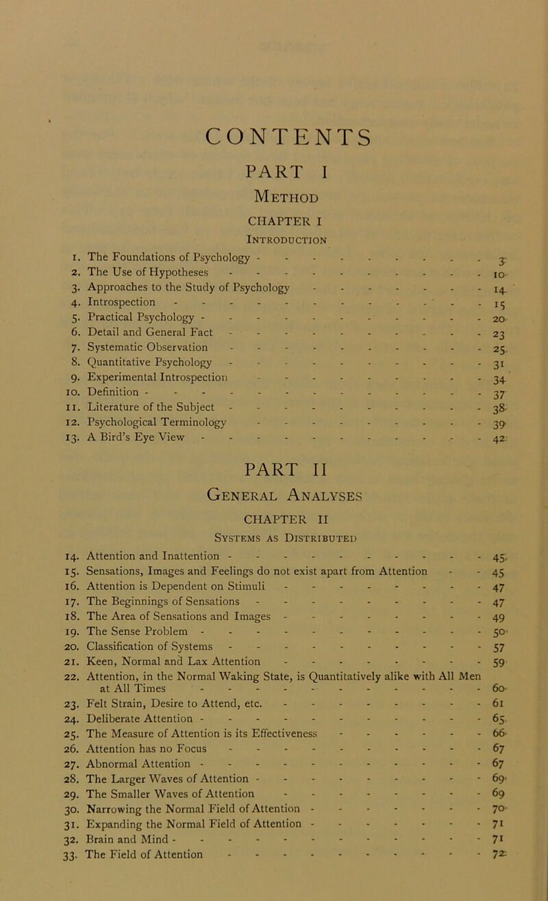 CONTENTS PART I Method CHAPTER I Introduction 1. The Foundations of Psychology y 2. The Use of Hypotheses lo 3. Approaches to the Study of Psychology 14. 4. Introspection - - - - - - - - - -15 5. Practical Psychology - 20 6. Detail and General Fact - 23 7. Systematic Observation 25. 8. Quantitative Psychology - - - - - - - - - - 31 9. Experimental Introspection ^4 10. Definition - 37 11. Literature of the Subject - - 38- 12. Psychological Terminology 13. A Bird’s Eye View - 42. PART II General Analyses CHAPTER II Systems as Distributed 14. Attention and Inattention - - 45. 15. Sensations, Images and Feelings do not exist apart from Attention - - 45 16. Attention is Dependent on Stimuli 47 17. The Beginnings of Sensations 47 18. The Area of Sensations and Images - - 49 19. The Sense Problem - -- -- - 50- 20. Classification of Systems 57 21. Keen, Normal and Lax Attention 59 22. Attention, in the Normal Waking State, is Quantitatively alike with All Men at All Times - - - - - 6o- 23. Felt Strain, Desire to Attend, etc. 6i 24. Deliberate Attention 65 25. The Measure of Attention is its Effectiveness 66- 26. Attention has no Focus 67 27. Abnormal Attention 67 28. The Larger Waves of Attention 69' 29. The Smaller Waves of Attention 69 30. Narrowing the Normal Field of Attention ------- 70^ 31. Expanding the Normal Field of Attention - - - - - - -71 32. Brain and Mind - - - - - - - - - - • • 7> 33. The Field of Attention 72^