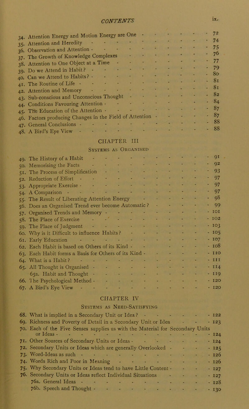 34. Attention Energy and Motion Energy are One 35. Attention and Heredity . - - - • 36. Observation and Attention - - ■ • ' 37. The Growth of Knowledge Complexes 38. Attention to One Object at a Time 39. Do we Attend in Habit ? 40. Can we Attend to Habits ? 41. The Routine of Life 42. Attention and Memory 43. Sub-conscious and Unconscious Thought 44. Conditions Favouring Attention • - - - 45. The Education of the Attention - - - - 46. Factors producing Changes in the Field of Attention 47. General Conclusions 48. A Bird’s Eye View 72 74 75 76 77 79 80 81 81 82 84 87 87 88 88 CHAPTER III Systems as Orc'.aniseo 49. The History of a Habit - - - ■ ■ • * ‘ ' '9^ 50. Memorising the Facts 9^ 51. The Process of Simplification 93 52. Reduction of Effort ----------- 97 53. Appropriate Exercise 97 54. A Comparison ------------ 97 55. The Result of Liberating Attention Energy 98 56. Does an Organised Trend ever become Automatic ? - - - - - 99 57. Organised Trends and Memory loi 58. The Place of Exercise - • - - - - - - - 102 59. The Place of Judgment 60. Why is it Difficult to influence Habits ?------- 105 61. Early Education i°7 62. Each Habit is based on Others of its Kind - - - - - - 108 63. Each Habit forms a Basis for Others of its Kind - - - - - - no 64. What is a Habit ? - - - - - - - .- - - -ill 65. All Thought is Organised H4 65a. Habit and Thought - - - - - - - - - - 119 66. 3 he Psychological Method - --------- 120 67. A Bird’s Eye View - - - - - - - - - - -120 CHAPTER IV Systems as Need-Satisfying 68. What is implied in a Secondary Unit or Idea? 122 69. Richness and Poverty of Detail in a Secondary Unit or Idea - - - 123 70. Each of the Five Senses supplies us with the Material for Secondary Units or Ideas 124 71. Other Sources of Secondary Units or Ideas 124 72. Secondary Units or Ideas which are generally Overlooked - - - - 125 73. Word-Ideas as such 126 74. Words Rich and Poor in Meaning - - - - - - - - 126 75. Why Secondary Units or Ideas tend to have Little Content - - - - 127 76. Secondary Units or Ideas reflect Individual Situations - - - - 127 76a. General Ideas 128 76b. Speech and Thought 130