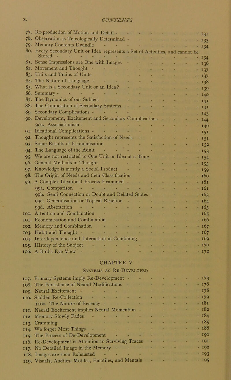 77. Re-produclion of Motion and Detail 78. Observation is Teleologically Determined 79. Memory Contents Dwindle 80. Every Secondary Unit or Idea represents a Set of Activities, and cannot be Stored 81. Sense Impressions are One with Images 82. Movement and Thought 83. Units and Trains of Units 84. The Nature of Language 85. What is a Secondary Unit or an Idea? 86. Summary 87. The Dynamics of our Subject 88. The Composition of Secondary Systems 89. Secondary Complications - - - . .... 90. Development, Excitement and Secondary Complications . . . . 90a. Associationism 91. Ideational Complications 92. Thought represents the Satisfaction of Needs 93. Some Results of Economisation 94. The Language of the Adult ......... 95. We are not restricted to One Unit or Idea at a Time - . . - . 96. General Methods in Thought ......... 97. Knowledge is mostly a Social Product 98. The Origin of Needs and their Classification 99. A Complex Ideational Process Examined ....... 99a. Comparison ........... 99b. Semi-Connection or Doubt and Related States . . . . . 99c. Generalisation or Topical Reaction ....... 99d. Abstraction 100. Attention and Combination ......... 101. Economisation and Combination 102. Memory and Combination 103. Habit and Thought 104. Interdependence and Interaction in Combining 105. Plistory of the Subject . . . 106. A Bird’s Eye View ... - 131 133 134 134 136 137 137 138 139 140 141 141 143 144 146 151 151 152 153 154 155 159 160 161 161 163 164 165 165 166 167 167 169 170 172 CHAPTER V Systems as Re-Developed 107. Primary Systems imply Re-Development 173 108. The Persistence of Neural Modifications .------ 176 109. Neural Excitement 178 no. Sudden Re-Collection I79 iioa. The Nature of Recency - - 181 111. Neural Excitement implies Neural Momentum 182 112. Memory Slowly Fades 184 113. Cramming 185 114. We forget Most Things 186 115. The Process of De-Development 190 116. Re-Development is Attention to Surviving Traces 191 117. No Detailed Image in the Memory • 192 118. Images are soon Exhausted 193 119. Visuals, Audiles, Motiles, Emotiles, and Mentals ... - - 195