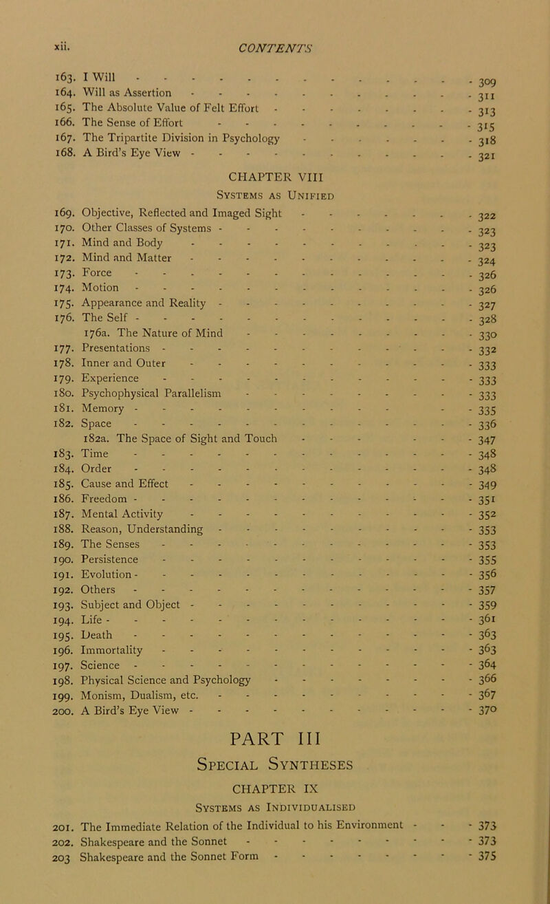 163. I Will - -jog 164. Will as Assertion 2ii 165. The Absolute Value of Felt Effort 313 166. The Sense of Effort 313 167. The Tripartite Division in Psychology 318 168. A Bird’s Eye View - - - - - - . . . . - 321 CHAPTER VIII Systems as Unified 169. Objective, Reflected and Imaged Sight 322 170. Other Classes of Systems 323 171. Mind and Body 323 172. Mind and Matter 324 173. Force 326 174. Motion 326 175. Appearance and Reality 327 176. The Self 328 176a. The Nature of Mind 330 177. Presentations - . . . 332 178. Inner and Outer 333 179. Experience 333 180. Psychophysical Parallelism 333 181. Memory - 333 182. Space ............. 336 182a. The Space of Sight and Touch ... ... 347 183. Time ............. 348 184. Order 348 185. Cause and Effect ........... 349 186. Freedom 351 187. Mental Activity 352 188. Reason, Understanding 353 189. The Senses 353 190. Persistence 355 191. Evolution 356 192. Others 357 193. Subject and Object 359 194. Life 361 195. Death 3^3 196. Immortality 363 197. Science 3^4 198. Physical Science and Psychology 3^6 199. Monism, Dualism, etc. 367 200. A Bird’s Eye View 37° PART III Special Syntheses CHAPTER IX Systems as Individualised 201. The Immediate Relation of the Individual to his Environment - - - 373 202. Shakespeare and the Sonnet - - • - - - ■ * * 373 203 Shakespeare and the Sonnet Form 375