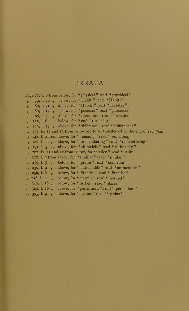 ERRATA Page 17, 1. .. 79. 1- » 80, 1. „ 80, 1. 96, 1. „ 125, 1. ,, 129. 1- „ 131. Is „ 148, 1. „ 186, 1. „ 191. 1- „ 207, Is, „ 217, 1. „ 230, 1. 239, 1. „ 256, 1. „ 258, 1. » 346, 1. .. 349, 1- „ 395. 1- 6 from below, for “ physical ” read “ psychical ” 20 ,, below, for “Habit.” read “ Habit?” 21 ,, above, for “Habits.” read “Habits?” 15 ,, below, for “pocesses” read “processes” 9 ,, above, for “ occasions ” read “ occasion ” 6 „ below, for “ and ” read “ or ” 14 ,, above, for “difference” read “differences” . 12 and 13 from below are to be transferred to the end of sec. 76a. 9 from above, for “ remaing ” read “ remaining ” II ,, above, for “ re-membering ” read “ remembering ” S ,, above, for “ ultimalely ” read “ ultimately ” , 21 and 22 from below, for “Allen” read “Allin ” 9 from above, for “similiar” read “similar” 5 ,, below, for “ praise ” read “ condemn ” 9 ,, above, for “ uutractable ” read “ untractable ” 6 ,, below, for “Practice” read “Practise” I ,, below, for “ normla” read “ normal ” 18 ,, below, for “Arber” read “ Arrer” 16 ,, above, for “perfections” read “ perfection,” 9 ,, above, for “geuius” read “genius’