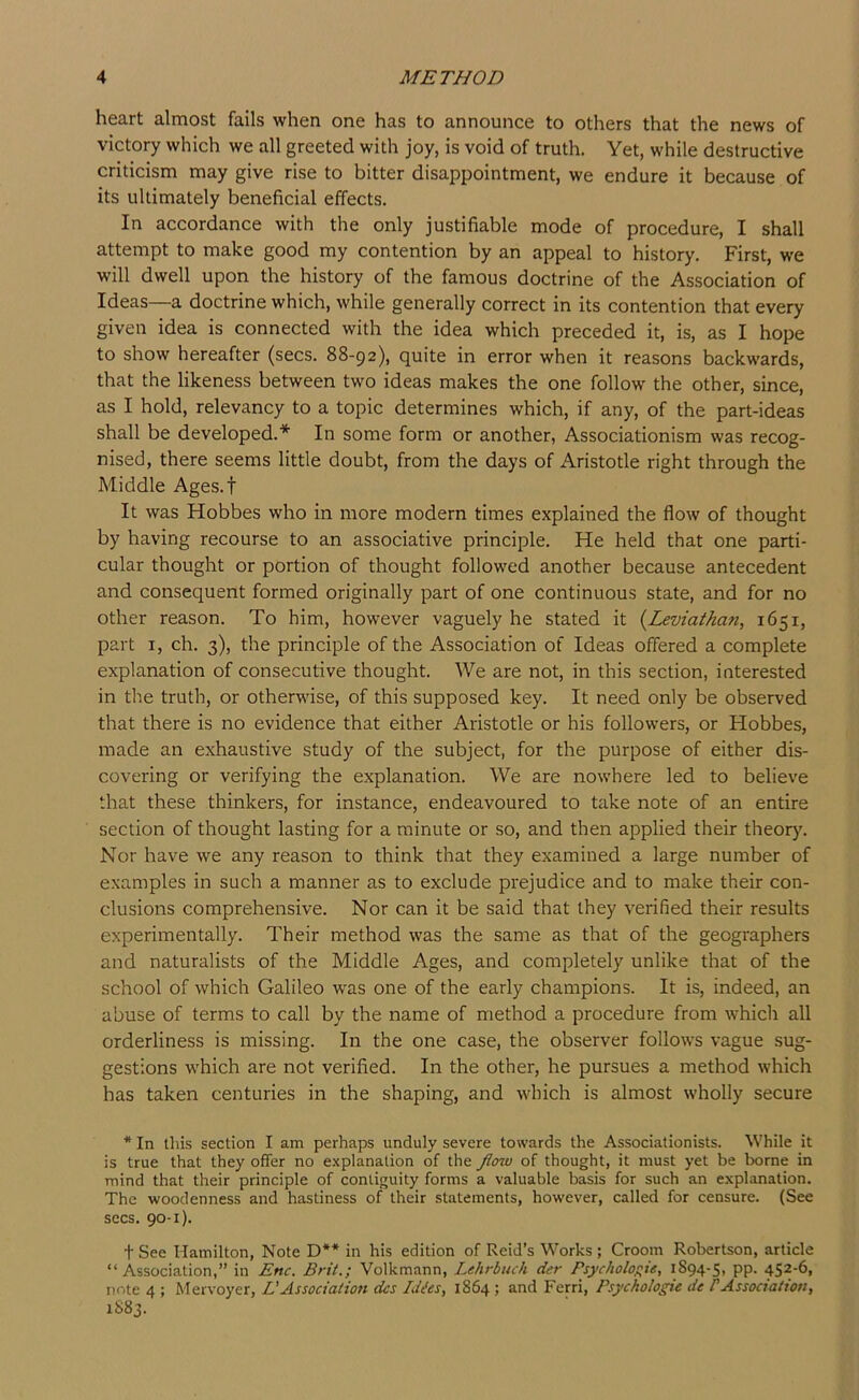 heart almost fails when one has to announce to others that the news of victory which we all greeted with joy, is void of truth. Yet, while destructive criticism may give rise to bitter disappointment, we endure it because of its ultimately beneficial effects. In accordance with the only justifiable mode of procedure, I shall attempt to make good my contention by an appeal to history. First, we will dwell upon the history of the famous doctrine of the Association of Ideas—a doctrine which, while generally correct in its contention that every given idea is connected with the idea which preceded it, is, as I hope to show hereafter (secs. 88-92), quite in error when it reasons backwards, that the likeness between two ideas makes the one follow the other, since, as I hold, relevancy to a topic determines which, if any, of the part-ideas shall be developed.* In some form or another, Associationism was recog- nised, there seems little doubt, from the days of Aristotle right through the Middle Ages.f It was Hobbes who in more modern times explained the flow of thought by having recourse to an associative principle. He held that one parti- cular thought or portion of thought followed another because antecedent and consequent formed originally part of one continuous state, and for no other reason. To him, however vaguely he stated it {^Leviathan, 1651, part I, ch. 3), the principle of the Association of Ideas offered a complete explanation of consecutive thought. We are not, in this section, interested in the truth, or otherwise, of this supposed key. It need only be observed that there is no evidence that either Aristotle or his followers, or Hobbes, made an exhaustive study of the subject, for the purpose of either dis- covering or verifying the explanation. We are nowhere led to believe that these thinkers, for instance, endeavoured to take note of an entire section of thought lasting for a minute or so, and then applied their theory. Nor have we any reason to think that they examined a large number of examples in such a manner as to exclude prejudice and to make their con- clusions comprehensive. Nor can it be said that they verified their results experimentally. Their method was the same as that of the geographers and naturalists of the Middle Ages, and completely unlike that of the school of which Galileo w'as one of the early champions. It is, indeed, an abuse of terms to call by the name of method a procedure from which all orderliness is missing. In the one case, the observer follows vague sug- gestions which are not verified. In the other, he pursues a method which has taken centuries in the shaping, and which is almost wholly secure * In this section I am perhaps unduly severe towards the Associationists. While it is true that they offer no explanation of the flow of thought, it must yet be borne in mind that their principle of contiguity forms a valuable basis for such an explanation. The woodenness and hastiness of their statements, however, called for censure. (See secs. 90-1). t See Hamilton, Note D** in his edition of Reid’s Works ; Croom Robertson, article “Association,” in Enc. Brit.; Volkmann, Lehrbuch der Psycholo;;te, 1S94-5, pp. 452-6, note 4 ; Mervoyer, L'Association dcs Wes, 1864; and Ferri, Psyckologie de PAssociation, 1S83.