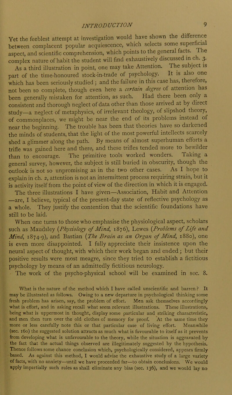 Yet the feeblest attempt at investigation would have shown the difference between complacent popular acquiescence, which selects some superficia aspect, and scientific comprehension, which points to the general facts. T e complex nature of habit the student will find exhaustively discussed in ch. 3. As a third illustration in point, one may take Attention. The subject is part of the time-honoured stock-in-trade of psychology. It is also one which has been seriously studied ; and the failure in this case has, therefore, not been so complete, though even here a certain degree of attention has been generally mistaken for attention, as such. Had there been only a consistent and thorough neglect of data other than those arrived at by direct study—a neglect of metaphysics, of irrelevant theology, of slipshod theory, of commonplaces, we might be near the end of its problems instead of near the beginning. The trouble has been that theories have so darkened the minds of students, that the light of the most powerful intellects scarcely shed a glimmer along the path. By means of almost superhuman efforts a trifle was gained here and there, and these trifles tended more to bewilder than to encourage. The primitive tools worked wonders. Taking a general survey, however, the subject is still buried in obscurity, though the outlook is not so unpromising as in the two other cases. As I hope to explain in ch. 2, attention is not an intermittent process requiring strain, but it is activity itself from the point of view of the direction in which it is engaged. The three illustrations I have given—Association, Habit and Attention —are, I believe, typical of the present-day state of reflective psychology as a whole. They justify the contention that the scientific foundations have still to be laid. When one turns to those who emphasise the physiological aspect, scholars such as Maudsley {PAysio/ogy of Mind, 1876), Lewes {Problems of Life and Mind, 1874-9), and Bastian {The Brain as an Organ of Mind, 1880), one is even more disappointed. I fully appreciate their insistence upon the neural aspect of thought, with which their work began and ended; but their positive results were most meagre, since they tried to establish a fictitious psychology by means of an admittedly fictitious neurology. The work of the psycho-physical school will be examined in sec. 8. What is the nature of the method which I have called unscientific and barren ? It may be illustrated as follows. Owing to a new departure in psychological thinking some fresh problem has arisen, say, the problem of effort. Men ask themselves accordingly what is effort, and in asking recall what seem relevant illustrations. These illustrations, being what is uppermost in thought, display some particular and striking characteristic, and men then turn over the old clothes of memory for proof. At the same time they more or less carefully note this or that particular case of living effort. Meanwhile (sec. 160) the suggested solution attracts as much what is favourable to itself as it prevents from developing what is unfavourable to the theory, while the situation is aggravated by the fact that the actual things observed are illegitimately suggested by the hypothesis. Thence follows some chance conclusion which, psychologically considered, appears firmly based. As against this method, I would advise the exhaustive study of a large variety of facts, with no anxiety—until we have proceeded far—to obtain conclusions. We would apply impartially such rules as shall eliminate any bias (sec. 136), and we would lay no