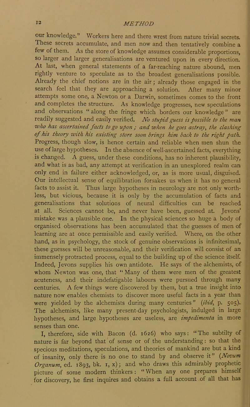 our knowledge.” Workers here and there wrest from nature trivial secrets. These secrets accumulate, and men now and then tentatively combine a few of them. As the store of knowledge assumes considerable proportions, so larger and larger generalisations are ventured upon in every direction. At last, when general statements of a far-reaching nature abound, men rightly venture to speculate as to the broadest generalisations possible. Already the chief notions are in the air; already those engaged in the search feel that they are approaching a solution. After many minor attempts some one, a Newton or a Darwin, sometimes comes to the front and completes the structure. As knowledge progresses, new speculations and observations “ along the fringe which borders our knowledge ” are readily suggested and easily verified. No stupid guess is possible to the man who has ascertained facts to go upon ; and when he goes astray, the clashing of his theory with his existing store soon brings him back to the right path. Progress, though slow, is hence certain and reliable when men shun the use of large hypotheses. In the absence of well-ascertained facts, ever)’thing is changed. A guess, under these conditions, has no inherent plausibility, and what is as bad, any attempt at verification in an unexplored realm can only end in failure either acknowledged, or, as is more usual, disguised. Our intellectual sense of equilibration forsakes us when it has no general facts to assist it. Thus large hypotheses in neurology are not only worth- less, but vicious, because it is only by the accumulation of facts and generalisations that solutions of neural difficulties can be reached at all. Sciences cannot be, and never have been, guessed at. Jevons’ mistake was a plausible one. In the physical sciences so huge a body of organised observations has been accumulated that the guesses of men of learning are at once permissible and easily verified. Where, on the other hand, as in psychology, the stock of genuine observations is infinitesimal, these guesses will be unreasonable, and their verification will consist of an immensely protracted process, equal to the building up of the science itself. Indeed, Jevons supplies his own antidote. He says of the alchemists, of whom Newton was one, that “Many of them were men of the greatest acuteness, and their indefatigable labours were pursued through many centuries. A few things were discovered by them, but a true insight into nature now enables chemists to discover more useful facts in a year than were yielded by the alchemists during many centuries” (jbid, p. 505). The alchemists, like many present-day psychologists, indulged in large hypotheses, and large hypotheses are useless, are impedimenta in more senses than one. I, therefore, side with Bacon (d. 1626) who says: “The subtilty of nature is far beyond that of sense or of the understanding: so that the specious meditations, speculations, and theories of mankind are but a kind of insanity, only there is no one to stand by and observe it” (Novum Organum, ed. 1893, bk. i, x); and who draws this admirably prophetic picture of some modern thinkers : “ When any one prepares himself for discovery, he first inquires and obtains a full account .of all that has