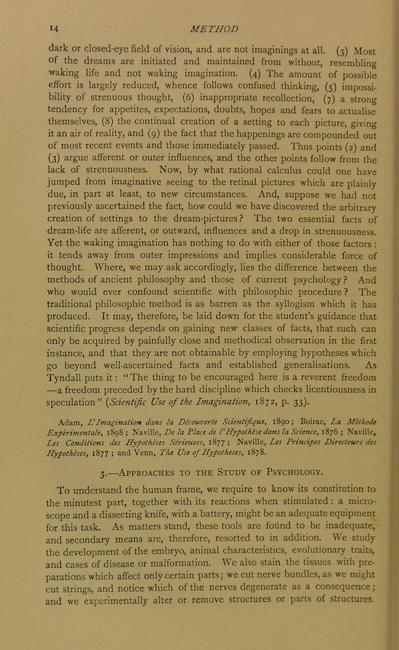 dark or closed-eye field of vision, and are not imaginings at all. (3) Most of the dreams are initiated and maintained from without, resembling waking life and not waking imagination, (4) The amount of possible effort is largely reduced, whence follows confused thinking, (5) impossi- bility of strenuous thought, (6) inappropriate recollection, (7) a strong tendency for appetites, expectations, doubts, hopes and fears to actualise themselves, (8) the continual creation of a setting to each picture, giving it an air of reality, and (9) the fact that the happenings are compounded out of most recent events and those immediately passed. Thus points (2) and (3) argue afferent or outer influences, and the other points follow from the lack of strenuousness. Now, by what rational calculus could one have jumped from imaginative seeing to the retinal pictures which are plainly due, in part at least, to new circumstances. And, suppose we had not previously ascertained the fact, how could we have discovered the arbitrary creation of settings to the dream-pictures ? The two essential facts of dream-life are afferent, or outward, influences and a drop in strenuousness. Yet the waking imagination has nothing to do with either of those factors: it tends away from outer impressions and implies considerable force of thought. Where, we may ask accordingly, lies the difference between the methods of ancient philosophy and those of current psychology? And who would ever confound scientific with philosophic procedure ? The traditional philosophic method is as barren as the syllogism which it has produced. It may, therefore, be laid down for the student’s guidance that scientific progress depends on gaining new classes of facts, that such can only be acquired by painfully close and methodical observation in the first instance, and that they are not obtainable by employing hypotheses which go beyond well-ascertained facts and established generalisations. As Tyndall puts it: “The thing to be encouraged here is a reverent freedom —a freedom preceded by the hard discipline which checks licentiousness in speculation” {Scientific Use of the Imagmation, 1872, p. 33). Adam, VImagination dans la Dlcouverte Scientifique, 1890; Boirac, La MHhode Experimentale, 1898 ; Naville, De la Place dt I’Hypothlse dans la Science^ 1876 ; Naville, Les Conditions des Hypothkses Sirieuses, 1877 ; Naville, Les Principes Directeurs des Hypotheses, 1877 ; and Venn, The Use of Hypotheses, 1878. 3.—Approaches to the Study of Psychology. To understand the human frame, we require to know its constitution to the minutest part, together with its reactions when stimulated: a micro- scope and a dissecting knife, with a battery, might be an adequate equipment for this task. As matters stand, these tools are found to be inadequate, and secondary means are, therefore, resorted to in addition. We study the development of the embryo, animal characteristics, evolutionary traits, and cases of disease or malformation. We also stain the tissues with pre- parations which affect only certain parts; we cut nerve bundles, as we might cut strings, and notice which of the nerves degenerate as a consequence; and we experimentally alter or remove structures or parts of structures.