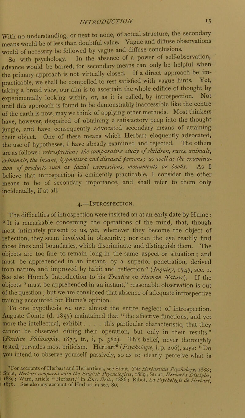 With no understanding, or next to none, of actual structure, the secondary means would be of less than doubtful value. Vague and diffuse observations would of necessity be followed by vague and diffuse conclusions. So with psychology. In the absence of a power of self-observation, advance would be barred, for secondary means can only be helpful when the primary approach is not virtually closed. If a direct approach be im- practicable, we shall be compelled to rest satisfied with vague hints. Yet, taking a broad view, our aim is to ascertain the whole edifice of thought by experimentally looking within, or, as it is called, by introspection. Not until this approach is found to be demonstrably inaccessible like the centre of the earth is now, may we think of applying other methods. Most thinkers have, however, despaired of obtaining a satisfactory peep into the thought jungle, and have consequently advocated secondary means of attaining their object. One of these means which Herbart eloquently advocated, the use of hypotheses, I have already examined and rejected. The others are as follows: retrospectio7i; the comparative study of children^ races, anunals, criminals, the hisane, hypnotised and diseased persons; as zvell as the examina- tion of products such as facial expressions, mo?iuments or books. As I believe that introspection is eminently practicable, I consider the other means to be of secondary importance, and shall refer to them only incidentally, if at all. 4.—Introspection. The difficulties of introspection were insisted on at an early date by Hume : “It is remarkable concerning the operations of the mind, that, though most intimately present to us, yet, whenever they become the object of reflection, they seem involved in obscurity ] nor can the eye readily find those lines and boundaries, which discriminate and distinguish them. The objects are too fine to remain long in the same aspect or situation ; and must be apprehended in an instant, by a superior penetration, derived from nature, and improved by habit and reflection'’ {Inquiry, 1747, sec. i. See also Hume’s Introduction to his Treatise on Human Nature). If the objects “ must be apprehended in an instant,” reasonable observation is out of the question ; but we are convinced that absence of adequate introspective training accounted for Hume’s opinion. To one hypothesis we owe almost the entire neglect of introspection. Auguste Comte (d. 1857) maintained that “the affective functions, and yet more the intellectual, exhibit .... this particular characteristic, that they cannot be observed during their operation, but only in their results” {Positive Philosophy, 1875, T., i, p. 382). This belief, never thoroughly tested, pervades most criticism. Herbart* {Psychologic, i, p. 206), says: “ Do you intend to observe yourself passively, so as to clearly perceive what is ^ *For accounts of Herbart and Herbartians, see Stout, The Herbartian Psychology, 1SS8; : Stout, Herbart compared with the Et?glish Psychologists, 1S89; Stout, Herbart's Disciples 1 1889; Ward, article “Herbart,” in Enc. Brit., 1886; La Psychologic de Herbcut 1 1876. See also my account of Herbart in sec. 80. ’