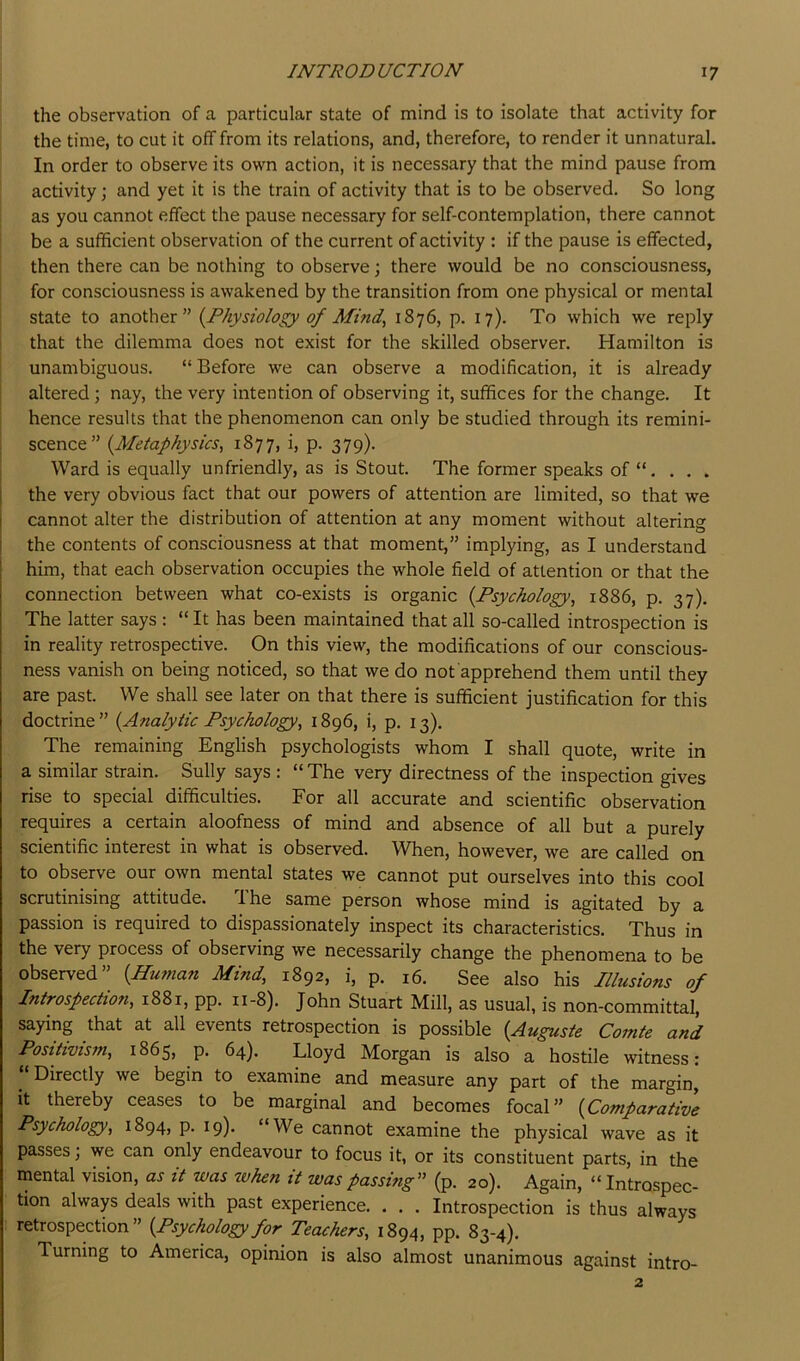 the observation of a particular state of mind is to isolate that activity for the time, to cut it off from its relations, and, therefore, to render it unnatural. In order to observe its own action, it is necessary that the mind pause from activity; and yet it is the train of activity that is to be observed. So long as you cannot effect the pause necessary for self-contemplation, there cannot be a sufficient observation of the current of activity : if the pause is effected, then there can be nothing to observe; there would be no consciousness, for consciousness is awakened by the transition from one physical or mental state to another” {^Physiology of Mind^ 1876, p. 17). To which we reply i that the dilemma does not exist for the skilled observer. Hamilton is unambiguous. “ Before we can observe a modification, it is already I altered; nay, the very intention of observing it, suffices for the change. It hence results that the phenomenon can only be studied through its remini- i scence” {Metaphysics^ 1877, i, p. 379). I Ward is equally unfriendly, as is Stout. The former speaks of “. . . . the very obvious fact that our powers of attention are limited, so that we cannot alter the distribution of attention at any moment without altering the contents of consciousness at that moment,” implying, as I understand him, that each observation occupies the whole field of attention or that the connection between what co-exists is organic {Psychology, 1886, p. 37). The latter says : “ It has been maintained that all so-called introspection is in reality retrospective. On this view, the modifications of our conscious- ness vanish on being noticed, so that we do not apprehend them until they are past. We shall see later on that there is sufficient justification for this doctrine” {Analytic Psychology, 1896, i, p. 13). The remaining English psychologists whom I shall quote, write in a similar strain. Sully says : “ The very directness of the inspection gives rise to special difficulties. For all accurate and scientific observation requires a certain aloofness of mind and absence of all but a purely scientific interest in what is observed. When, however, we are called on to observe our own mental states we cannot put ourselves into this cool scrutinising attitude. I he same person whose mind is agitated by a passion is required to dispassionately inspect its characteristics. Thus in the very process of observing we necessarily change the phenomena to be observed” {Hu7tian Mind, 1892, i, p. 16. See also his Illusions of Introspectmi, 1881, pp. 11-8). John Stuart Mill, as usual, is non-committal, saying that at all events retrospection is possible {Auguste Comte and Positivism, 1865, p. 64). Lloyd Morgan is also a hostile witness: Directly we begin to examine and measure any part of the margin, it thereby ceases to be marginal and becomes focal” {Comparative Psychology, 1894, p. 19). “We cannot examine the physical wave as it passes; we can only endeavour to focus it, or its constituent parts, in the mental vision, as it was zvhen it was passing” (p. 20). Again, “ Introspec- tion always deals with past experience. . . . Introspection is thus always retrospection” {Psychology for Teachers, 1894, pp. 83-4). Turning to America, opinion is also almost unanimous against intro- 2