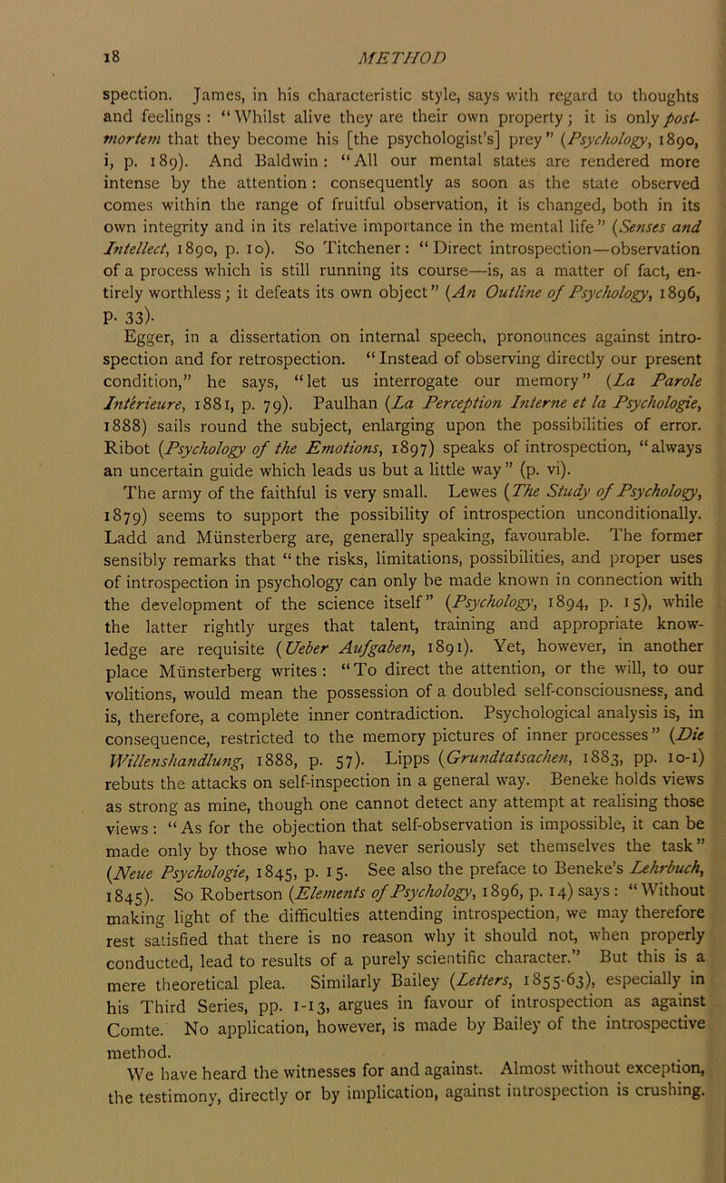 spection. James, in his characteristic style, says with regard to thoughts and feelings: “Whilst alive they are their own property; it is oxA'j post- ' mortem that they become his [the psychologist’s] prey” {Psychology, 1890, i, p. 189). And Baldwin: “All our mental states are rendered more / intense by the attention: consequently as soon as the state observed comes within the range of fruitful observation, it is changed, both in its v, own integrity and in its relative importance in the mental life” {Senses and , Intellect, 1890, p. 10). So Titchener: “Direct introspection—observation of a process which is still running its course—is, as a matter of fact, en- ■; tirely worthless; it defeats its own object” {An Outline of Psychology, 1896, ■; P- 33)- _ _ _ \ Egger, in a dissertation on internal speech, pronounces against intro- '( spection and for retrospection. “ Instead of observing directly our present condition,” he says, “let us interrogate our memory” {la Parole Intkrieure, 1881, p. 79). Paulhan {La Perception hiterne et la Psychologic, 1888) sails round the subject, enlarging upon the possibilities of error. Ribot {Psychology of the Emotions, 1897) speaks of introspection, “always an uncertain guide which leads us but a little way ” (p. vi). The army of the faithful is very small. Lewes {The Study of Psychology, 1879) seems to support the possibility of introspection unconditionally. Ladd and Miinsterberg are, generally speaking, favourable. The former sensibly remarks that “ the risks, limitations, possibilities, and proper uses :: of introspection in psychology can only be made known in connection with . the development of the science itself” {Psychology, 1894, p. 15), while the latter rightly urges that talent, training and appropriate know- , ledge are requisite {Ueber Aufgaben, 1891). Yet, however, in another \ place Miinsterberg writes: “To direct the attention, or the will, to our ^ volitions, would mean the possession of a doubled self-consciousness, and ' is, therefore, a complete inner contradiction. Psychological analysis is, in consequence, restricted to the memory pictures of inner processes ” {Die , Willenshandlung, 1888, p. 57). Lipps {Gnmdtatsachen, 1883, pp. 10-1) rebuts the attacks on self-inspection in a general way. Beneke holds views ; as strong as mine, though one cannot detect any attempt at realising those , views: “ As for the objection that self-observation is impossible, it can be made only by those who have never seriously set themselves the task” . {Neue Psychologic, 1845, p. 15. See also the preface to Beneke’s Lehrbuch, 1845). So Robertson {Elements of Psychology, 1896, p. 14) says : “Without making light of the difficulties attending introspection, we may therefore , rest satisfied that there is no reason why it should not, when properly conducted, lead to results of a purely scientific character.” But this is a . mere theoretical plea. Similarly Bailey {Letters, i855‘fi3)> especially in his Third Series, pp. 1-13, argues in favour of introspection as against Comte. No application, however, is made by Bailey of the introspective method. We have heard the witnesses for and against. Almost without exception, • the testimony, directly or by implication, against introspection is crushing.