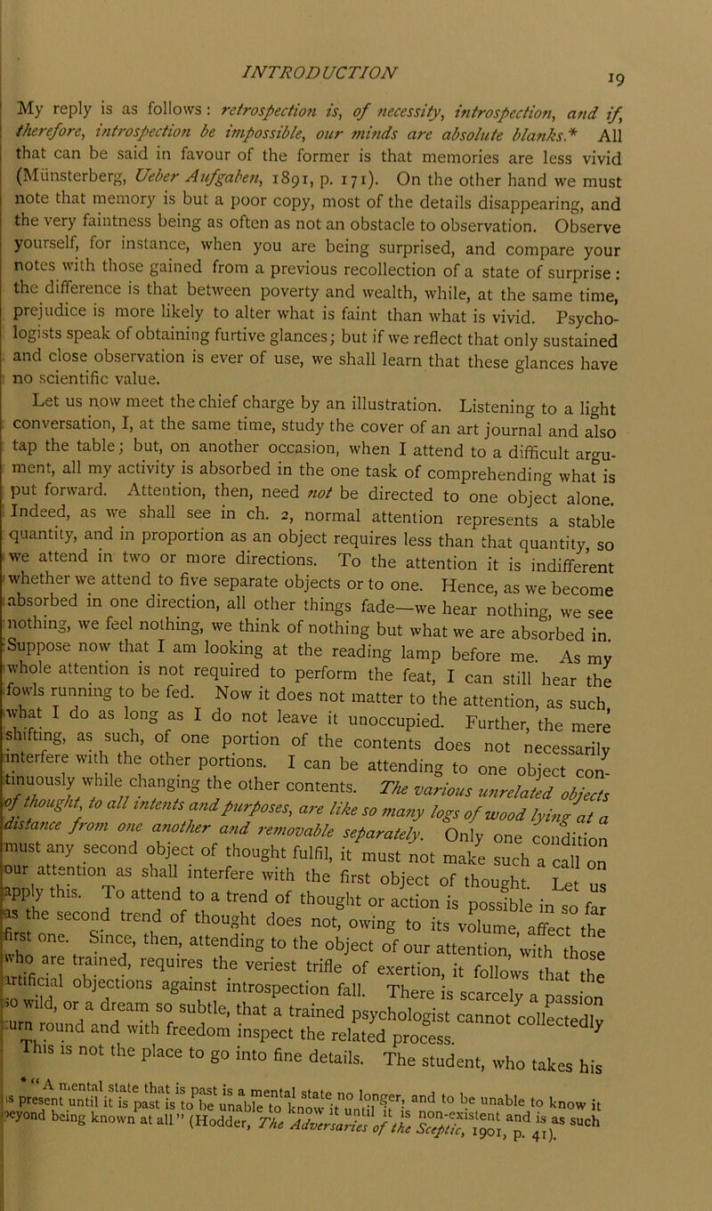 19 My reply is as follows: retrospectmi is, of ftecessity, introspection, and if therefore, introspection be impossible, oiir minds are absolute blanks.* All that can be said in favour of the former is that memories are less vivid (Miinsterberg, Ueber Aufgaben, 1891, p. 171). On the other hand we must note that memory is but a poor copy, most of the details disappearing, and the very faintness being as often as not an obstacle to observation. Observe yourself, for instance, when you are being surprised, and compare your notes with those gained from a previous recollection of a state of surprise : the difference is that between poverty and wealth, while, at the same time, prejudice is more likely to alter what is faint than what is vivid. Psycho- logists speak of obtaining furtive glances; but if we reflect that only sustained and close observation is ever of use, we shall learn that these glances have no scientific value. Let us now meet the chief charge by an illustration. Listening to a light conversation, I, at the same time, study the cover of an art journal and also tap the table; but, on another occasion, when I attend to a difficult argu- ment, all my activity is absorbed in the one task of comprehending wharis put forward. Attention, then, need not be directed to one object alone. Indeed, as we shall see in ch. 2, normal attention represents a stable quantity, and in proportion as an object requires less than that quantity, so we attend in two or more directions. To the attention it is indifferent whether we attend to five separate objects or to one. Hence, as we become absorbed in one direction, all other things fade-we hear nothing we see nothing, we feel nothing, we think of nothing but what we are absorbed in. ■Suppose now that I am looking at the reading lamp before me As mv whole attention is not required to perform the feat, I can still hear the fowls running to be fed. Now it does not matter to the attention, as such •what I do as long as I do not leave it unoccupied. Further, the mere s lifting, as such, of one portion of the contents does not necessarily [interfere with the other portions. I can be attending to one object con tinuously while changing the other contents. The various unrelated objec'ts of tJwught to all intents and purposes, are like so many logs of wood lying at a distance ftom one another and removable separately. Only one condition must any second object of thought fulfil, it must not make such a cfll on our attention as shall interfere with the first object of thought. Let us ,ipply this. To attend to a trend of thought or action is possible in so far s the second trend of thought does not, owing to its volume affect the fim one. Since, then, attending to the object of our attentionXift ftose trifle of exertion, it follows that the Artificial objections against introspection fall. There is scarcely n m • IS is not the place to go into fine details. The student, who takes his U and to be unable to know it jH^yond being known at all” (Hodder, The Adversaries of the
