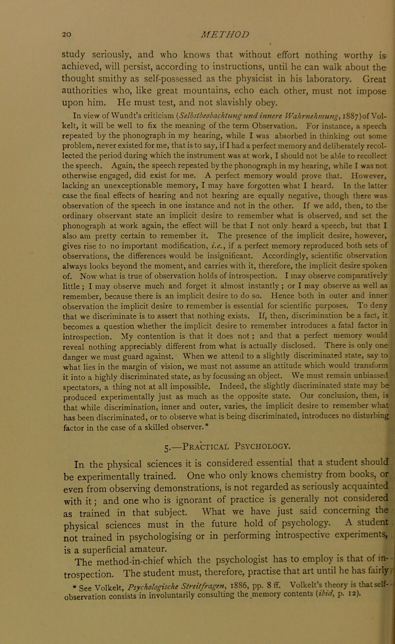study seriously, and who knows that without effort nothing worthy is achieved, will persist, according to instructions, until he can walk about the thought smithy as self-possessed as the physicist in his laboratory. Great authorities who, like great mountains, echo each other, must not impose upon him. He must test, and not slavishly obey. In view of Wundt’s criticism {Selbstbeobachtungund innere IVahrnehmung, i887)ofVol- kelt, it will be well to fix the meaning of the term Observation. For instance, a speech repeated by the phonograph in my hearing, while I was absorbed in thinking out some problem, never existed for me, that is to say, if I had a perfect memory and deliberately recol- lected the period during which the instrument was at work, I should not be able to recollect the speech. Again, the speech repeated by the phonograph in my hearing, while I was not otherwise engaged, did exist for me. A perfect memory would prove that. However, lacking an unexceptionable memory, I may have forgotten what I heard. In the latter case the final effects of hearing and not hearing are equally negative, though there was observation of the speech in one instance and not in the other. If we add, then, to the ordinary observant state an implicit desire to remember what is observed, and set the phonograph at work again, the effect will be that I not only heard a speech, but that I also am pretty certain to remember it. The presence of the implicit desire, however, gives rise to no important modification, i.e., if a perfect memory reproduced both sets of observations, the differences would be insignificant. Accordingly, scientific observation always looks beyond the moment, and carries with it, therefore, the implicit desire spoken of. Now what is true of observation holds of introspection. I may observe comparatively little; I may observe much and forget it almost instantly; or I may observe as well as remember, because there is an implicit desire to do so. Hence both in outer and inner observation the implicit desire to remember is essential for scientific purposes. To deny that we discriminate is to assert that nothing exists. If, then, discrimination be a fact, it becomes a question whether the implicit desire to remember introduces a fatal factor in introspection. My contention is that it does not; and that a perfect memory would reveal nothing appreciably different from what is actually disclosed. There is only one- danger we must guard against. When we attend to a slightly discriminated state, say to what lies in the margin of vision, we must not assume an attitude which would transform it into a highly discriminated state, as by focussing an object. We must remain unbiassed spectators, a thing not at all impossible. Indeed, the slightly discriminated state may be produced experimentally just as much as the opposite state. Our conclusion, then, is that while discrimination, inner and outer, varies, the implicit desire to remember what has been discriminated, or to observe what is being discriminated, introduces no disturbing, factor in the case of a skilled observer. * 5.—Practical Psychology. In the physical sciences it is considered essential that a student should be experimentally trained. One who only knows chemistry from books, or^ even from observing demonstrations, is not regarded as seriously acquainted with it; and one who is ignorant of practice is generally not considered as trained in that subject. What we have just said concerning the • physical sciences must in the future hold of psychology. A student; not trained in psychologising or in performing introspective experiments,, is a superficial amateur. The method-in-chief which the psychologist has to employ is that of in- - trospection. The student must, therefore, practise that art until he has fairlyf * See Volkelt, Psychologische Streitfragen, 1886, pp. 8 ff. Volkelt’s theory is that self- * observation consists in involuntarily consulting the memory contents {ibid, p. 12).