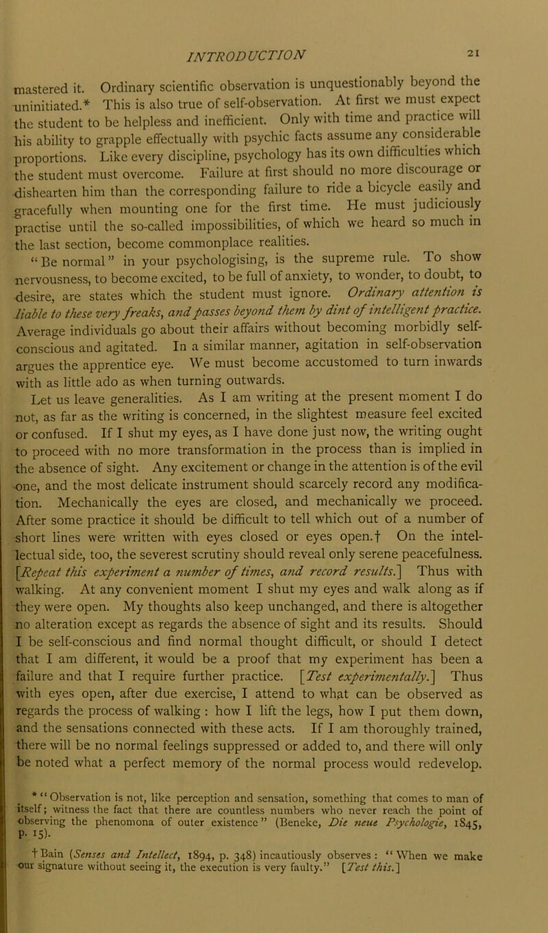 mastered it. Ordinary scientific observation is unquestionably beyond the uninitiated.* This is also true of self-observation. ^ At first we must expect the student to be helpless and inefficient. Only with time and practice will his ability to grapple effectually with psychic facts assume any considerable proportions. Like every discipline, psychology has its own difficulties which the student must overcome. Failure at first should no more discourage or dishearten him than the corresponding failure to ride a bicycle easily and gracefully when mounting one for the first time. He must judiciously practise until the so-called impossibilities, of which we heard so much in the last section, become commonplace realities. “ Be normal ” in your psychologising, is the supreme rule. To show nervousness, to become excited, to be full of anxiety, to wonder, to doubt, to desire, are states which the student must ignore. Ordinary attention is liable to these very freaks, and passes beyond thein by dmt of intelligent practice. Average individuals go about their affairs without becoming morbidly self- conscious and agitated. In a similar manner, agitation in self-observation argues the apprentice eye. We must become accustomed to turn inwards with as little ado as when turning outwards. Let us leave generalities. As I am writing at the present moment I do not, as far as the writing is concerned, in the slightest measure feel excited or confused. If I shut my eyes, as I have done just now, the writing ought to proceed with no more transformation in the process than is implied in the absence of sight. Any excitement or change in the attention is of the evil one, and the most delicate instrument should scarcely record any modifica- tion. Mechanically the eyes are closed, and mechanically we proceed. After some practice it should be difficult to tell which out of a number of short lines were written with eyes closed or eyes open.f On the intel- lectual side, too, the severest scrutiny should reveal only serene peacefulness. [Repeat this experiment a number of times, and record results.~\ Thus with walking. At any convenient moment I shut my eyes and walk along as if they were open. My thoughts also keep unchanged, and there is altogether no alteration except as regards the absence of sight and its results. Should I be self-conscious and find normal thought difficult, or should I detect that I am different, it would be a proof that my experiment has been a failure and that I require further practice. [Test experimentally.Thus with eyes open, after due exercise, I attend to what can be observed as regards the process of walking : how I lift the legs, how I put them down, and the sensations connected with these acts. If I am thoroughly trained, there will be no normal feelings suppressed or added to, and there will only be noted what a perfect memory of the normal process would redevelop. * “ Observation is not, like perception and sensation, something that comes to man of itself; witness the fact that there are countless numbers who never reach the point of observing the phenomena of outer existence ” (Beneke, Die neue Psychologic, 1845, P- 15)- + Bain (Senses and Intellect, 1894, p. 348) incautiously observes : “ When we make our signature without seeing it, the execution is very faulty.” (Test this.']