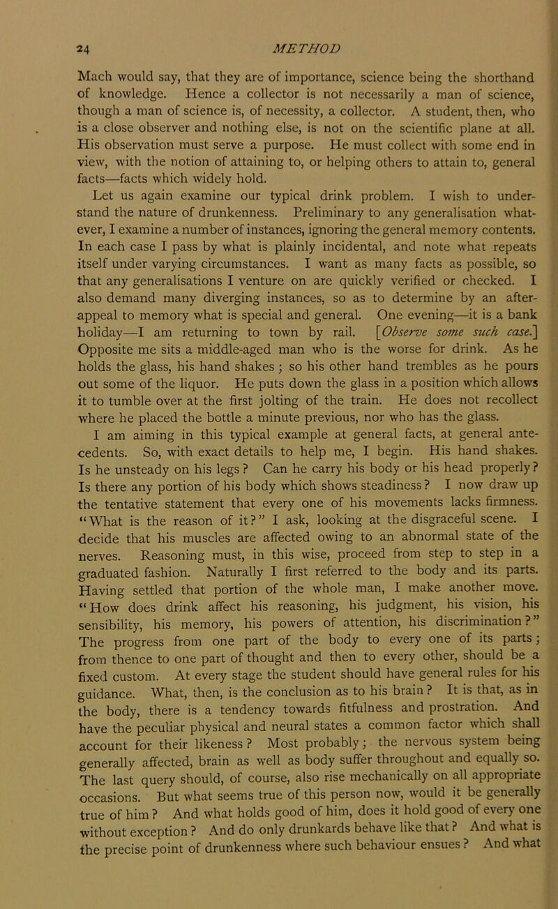 Mach would say, that they are of importance, science being the shorthand of knowledge. Hence a collector is not necessarily a man of science, though a man of science is, of necessity, a collector. A student, then, who is a close observer and nothing else, is not on the scientific plane at all. His observation must serve a purpose. He must collect with some end in view, with the notion of attaining to, or helping others to attain to, general facts—facts which widely hold. Let us again examine our typical drink problem. I wish to under- stand the nature of drunkenness. Preliminary to any generalisation what- ever, I examine a number of instances, ignoring the general memory contents. In each case I pass by what is plainly incidental, and note what repeats itself under varying circumstances. I want as many facts as possible, so that any generalisations I venture on are quickly verified or checked. I also demand many diverging instances, so as to determine by an after- appeal to memory what is special and general. One evening—it is a bank holiday—I am returning to town by rail. \Observe some such case^ Opposite me sits a middle-aged man who is the worse for drink. As he holds the glass, his hand shakes; so his other hand trembles as he pours out some of the liquor. He puts down the glass in a position which allows it to tumble over at the first jolting of the train. He does not recollect where he placed the bottle a minute previous, nor who has the glass. I am aiming in this typical example at general facts, at general ante- cedents. So, with exact details to help me, I begin. His hand shakes. Is he unsteady on his legs ? Can he carry his body or his head properly? Is there any portion of his body which shows steadiness? I now draw up the tentative statement that every one of his movements lacks firmness. “What is the reason of it?” I ask, looking at the disgraceful scene. I decide that his muscles are affected owing to an abnormal state of the nerves. Reasoning must, in this wise, proceed from step to step in a graduated fashion. Naturally I first referred to the body and its parts. Having settled that portion of the whole man, I make another move. “How does drink affect his reasoning, his judgment, his vision, his sensibility, his memory, his powers of attention, his discrimination?” The progress from one part of the body to every one of its parts; from thence to one part of thought and then to every other, should be a fixed custom. At every stage the student should have general rules for his guidance. What, then, is the conclusion as to his brain ? It is that, as in the body, there is a tendency towards fitfulness and prostration. And have the peculiar physical and neural states a common factor which shall account for their likeness ? Most probably; the nervous system being generally affected, brain as well as body suffer throughout and equally so. The last query should, of course, also rise mechanically on all appropriate occasions. But what seems true of this person now, would it be generally true of him ? And what holds good of him, does it hold good of every one without exception ? And do only drunkards behave like that ? And what is the precise point of drunkenness where such behaviour ensues ? And what