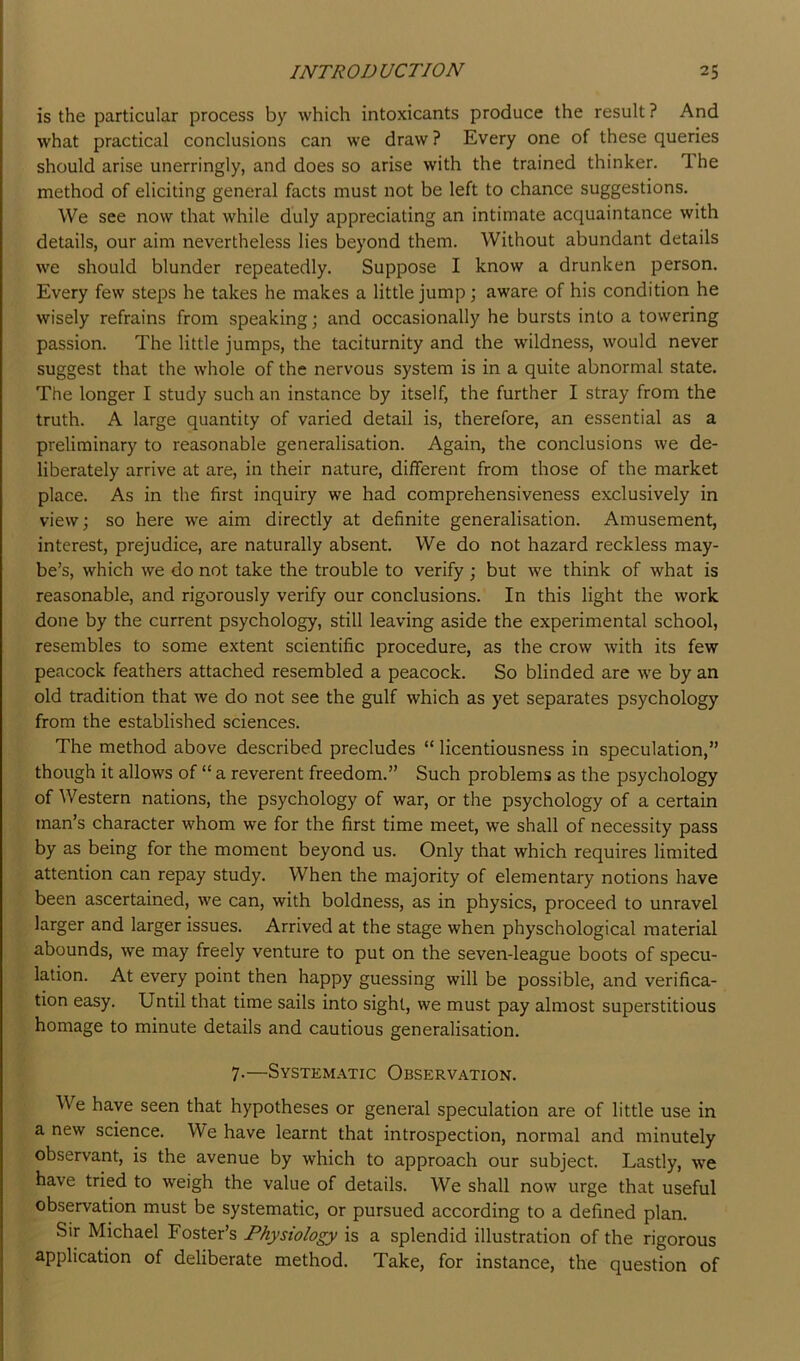 is the particular process by which intoxicants produce the result ? And what practical conclusions can we draw ? Every one of these queries should arise unerringly, and does so arise with the trained thinker. Ihe method of eliciting general facts must not be left to chance suggestions. We see now that while duly appreciating an intimate acquaintance with details, our aim nevertheless lies beyond them. Without abundant details we should blunder repeatedly. Suppose I know a drunken person. Every few steps he takes he makes a little jump; aware of his condition he wisely refrains from speaking; and occasionally he bursts into a towering passion. The little jumps, the taciturnity and the wildness, would never suggest that the whole of the nervous system is in a quite abnormal state. The longer I study such an instance by itself, the further I stray from the truth. A large quantity of varied detail is, therefore, an essential as a preliminary to reasonable generalisation. Again, the conclusions we de- liberately arrive at are, in their nature, different from those of the market place. As in the first inquiry we had comprehensiveness exclusively in view; so here we aim directly at definite generalisation. Amusement, interest, prejudice, are naturally absent. We do not hazard reckless may- be’s, which we do not take the trouble to verify ; but we think of what is reasonable, and rigorously verify our conclusions. In this light the work done by the current psychology, still leaving aside the experimental school, resembles to some extent scientific procedure, as the crow with its few peacock feathers attached resembled a peacock. So blinded are we by an old tradition that we do not see the gulf which as yet separates psychology from the established sciences. The method above described precludes “ licentiousness in speculation,” though it allows of “ a reverent freedom.” Such problems as the psychology of Western nations, the psychology of war, or the psychology of a certain man’s character whom we for the first time meet, we shall of necessity pass by as being for the moment beyond us. Only that which requires limited attention can repay study. When the majority of elementary notions have been ascertained, we can, with boldness, as in physics, proceed to unravel larger and larger issues. Arrived at the stage when physchological material abounds, we may freely venture to put on the seven-league boots of specu- lation. At every point then happy guessing will be possible, and verifica- tion easy. Until that time sails into sight, we must pay almost superstitious homage to minute details and cautious generalisation. 7-—System.\tic Observation. We have seen that hypotheses or general speculation are of little use in a new science. We have learnt that introspection, normal and minutely observant, is the avenue by which to approach our subject. Lastly, we have tried to weigh the value of details. We shall now urge that useful observation must be systematic, or pursued according to a defined plan. Sir Michael Foster’s Physiology is a splendid illustration of the rigorous application of deliberate method. Take, for instance, the question of