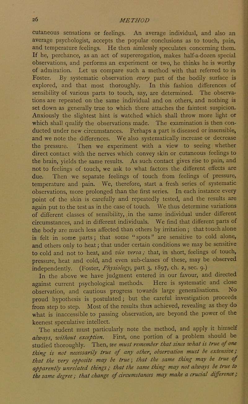cutaneous sensations or feelings. An average individual, and also an i average psychologist, accepts the popular conclusions as to touch, pain, | and temperature feelings. He then aimlessly speculates concerning them. | If he, perchance, as an act of supererogation, makes half-a-dozen special j observations, and performs an experiment or two, he thinks he is worthy 1 of admiration. Let us compare such a method with that referred to in Foster. By systematic observation every part of the bodily surface is explored, and that most thoroughly. In this fashion differences of sensibility of various parts to touch, say, are determined. The observa- tions are repeated on the same individual and on others, and nothing is set down as generally true to which there attaches the faintest suspicion. Anxiously the slightest hint is watched which shall throw more light or which shall qualify the observations made. The examination is then con- ducted under new circumstances. Perhaps a part is diseased or insensible, , and we note the differences. We also systematically increase or decrease the pressure. Then we experiment with a view to seeing whether direct contact with the nerves which convey skin or cutaneous feelings to the brain, yields the same results. As such contact gives rise to pain, and not to feelings of touch, we ask to what factors the different effects are due. Then we separate feelings of touch from feelings of pressure, temperature and pain. We, therefore, start a fresh series of systematic observations, more prolonged than the first series. In each instance every point of the skin is carefully and repeatedly tested, and the results are again put to the test as in the case of touch. We thus determine variations of different classes of sensibility, ,in the same individual under different circumstances, and in different individuals. We find that different parts of the body are much less affected than others by irritation \ that touch alone is felt in some parts; that some “spots” are sensitive to cold alone, and others only to heat; that under certain conditions we may be sensitive . to cold and not to heat, and vice versa; that, in short, feelings of touch, pressure, heat and cold, and even sub-classes of these, may be observed independently. (Foster, Physiology, part 3, 1897, ch. 2, sec. 9-) _ In the above we have judgment entered in our favour, and directed against current psychological methods. Here is systematic and close observation, and cautious progress towards large generalisations. No proud hypothesis is postulated; but the careful investigation proceeds from step to step. Most of the results thus achieved, revealing as they do what is inaccessible to passing observation, are beyond the power of the keenest speculative intellect. The student must particularly note the method, and apply it himself always, without exception. First, one portion of a problem should be studied thoroughly. Then, we must re7nember that sifue what is true of one thing is not necessarily true of any other, observation tnust be extensive; that the very opposite may be true-, that the same thing may be true of apparently unrelated things ; that the same thing 7tiay iiot always be true to the same degree ; that change of ciramstances inay ?7iake a crucial difference ;