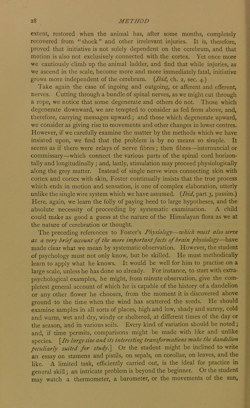 extent, restored when the animal has, after some months, completely recovered from “shock” and other irrelevant injuries. It is, therefore, proved that initiative is not solely dependent on the cerebrum, and that motion is also not exclusively connected with the cortex. Yet once more W'e cautiously climb up the animal ladder, and find that while injuries, as we ascend in the scale, become more and more immediately fatal, initiative grows more independent of the cerebrum. {Ibid, ch. 2, sec. 4.) Take again the case of ingoing and outgoing, or afferent and efferent, nerv'es. Cutting through a bundle of spinal nerves, as we might cut through a rope, we notice that some degenerate and others do not. Those which degenerate downward, we are tempted to consider as fed from above, and, therefore, carrying messages upward; and those which degenerate upward, we consider as giving rise to movements and other changes in lower centres. However, if we carefully examine the matter by the methods which we have insisted upon, we find that the problem is by no means so simple. It seems as if there were relays of nerve fibres; then fibres—internuncial or commissary—which connect the various parts of the spinal cord horizon- tally and longitudinally; and, lastly, stimulation may proceed physiologically along the grey matter. Instead of single nerve wires connecting skin with cortex and cortex with skin, Foster continually insists that the true process which ends in motion and sensation, is one of complex elaboration, utterly unlike the single wire system which we have assumed. {Ibid, part 3, passim.) Here, again, we learn the folly of paying heed to large hypotheses, and the absolute necessity of proceeding by systematic examination. A child could make as good a guess at the nature of the Himalayan flora as we at the nature of cerebration or thought. The preceding references to Foster’s Physiology—which must also serve as a very brief account of the more important facts of brain physiology—have made clear what we mean by systematic observation. However, the student of psychology must not only know, but be skilled. He must methodically learn to apply what he knows. It would be w^ell for him to practise on a large scale, unless he has done so already. For instance, to start with extra- psychological examples, he might, from minute observation, give the com- pletest general account of which he is capable of the history of a dandelion or any other flower he chooses, from the moment it is discovered above ground to the time when the wind has scattered the seeds. He should examine samples in all sorts of places, high and low, shady and sunny, cold and warm, wet and dry, windy or sheltered, at different times of the day or the season, and in various soils. Every kind of variation should be noted; and, if time permits, comparisons might be made with like and unlike species. {Its large size and its interesting transformations make the dandelion peculiarly suited for study?^ Or the student might be inclined to write an essay on stamens and pistils, on sepals, on corollae, on leaves, and the like. A limited task, efficiently carried out, is the ideal for practice in general skill; an intricate problem is beyond the beginner. Or the student may watch a thermometer, a barometer, or the movements of the sun,