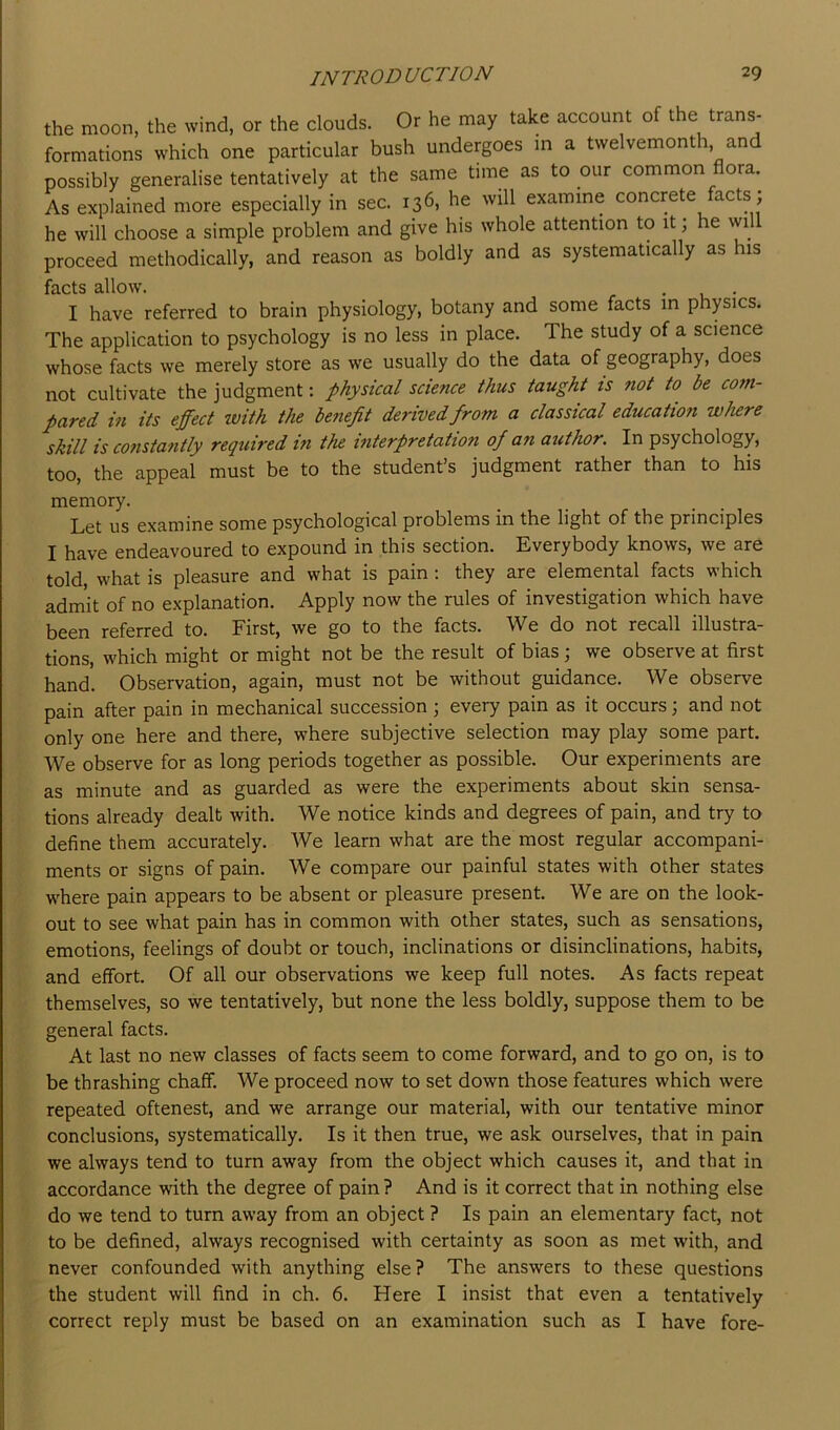the moon, the wind, or the clouds. Or he may take account of the trans- formations which one particular bush undergoes in a twelvemonth and possibly generalise tentatively at the same time as to our common flora. As explained more especially in sec. 136, he will examine concrete facts; he will choose a simple problem and give his whole attention to it; he will proceed methodically, and reason as boldly and as systematically as his facts allow. . . I have referred to brain physiology, botany and some facts in physics. The application to psychology is no less in place. The study of a science whose facts we merely store as we usually do the data of geography, does not cultivate the judgment: physical science thus taught is not to be com- pared in its effect with the benefit derived from a classical education wlure skill is cotistantly required tfi the interpretation of an author. In psychology, too, the appeal must be to the student’s judgment rather than to his memory. Let us examine some psychological problems in the light of the principles I have endeavoured to expound in this section. Everybody knows, we are told, what is pleasure and what is pain: they are elemental facts which admit of no explanation. Apply now the rules of investigation which have been referred to. First, we go to the facts. We do not recall illustra- tions, which might or might not be the result of bias, we observe at first hand. Observation, again, must not be without guidance. We observe pain after pain in mechanical succession ] every pain as it occurs; and not only one here and there, where subjective selection may play some part. We observe for as long periods together as possible. Our experiments are as minute and as guarded as were the experiments about skin sensa- tions already dealt with. We notice kinds and degrees of pain, and try to define them accurately. We learn what are the most regular accompani- ments or signs of pain. We compare our painful states with other states w^here pain appears to be absent or pleasure present. We are on the look- out to see what pain has in common with other states, such as sensations, emotions, feelings of doubt or touch, inclinations or disinclinations, habits, and effort. Of all our observations we keep full notes. As facts repeat themselves, so we tentatively, but none the less boldly, suppose them to be general facts. At last no new classes of facts seem to come forward, and to go on, is to be thrashing chaff. We proceed now to set down those features which were repeated oftenest, and we arrange our material, with our tentative minor conclusions, systematically. Is it then true, we ask ourselves, that in pain we always tend to turn away from the object which causes it, and that in accordance with the degree of pain? And is it correct that in nothing else do we tend to turn away from an object ? Is pain an elementary fact, not to be defined, always recognised with certainty as soon as met with, and never confounded with anything else? The answers to these questions the student will find in ch. 6. Here I insist that even a tentatively correct reply must be based on an examination such as I have fore-
