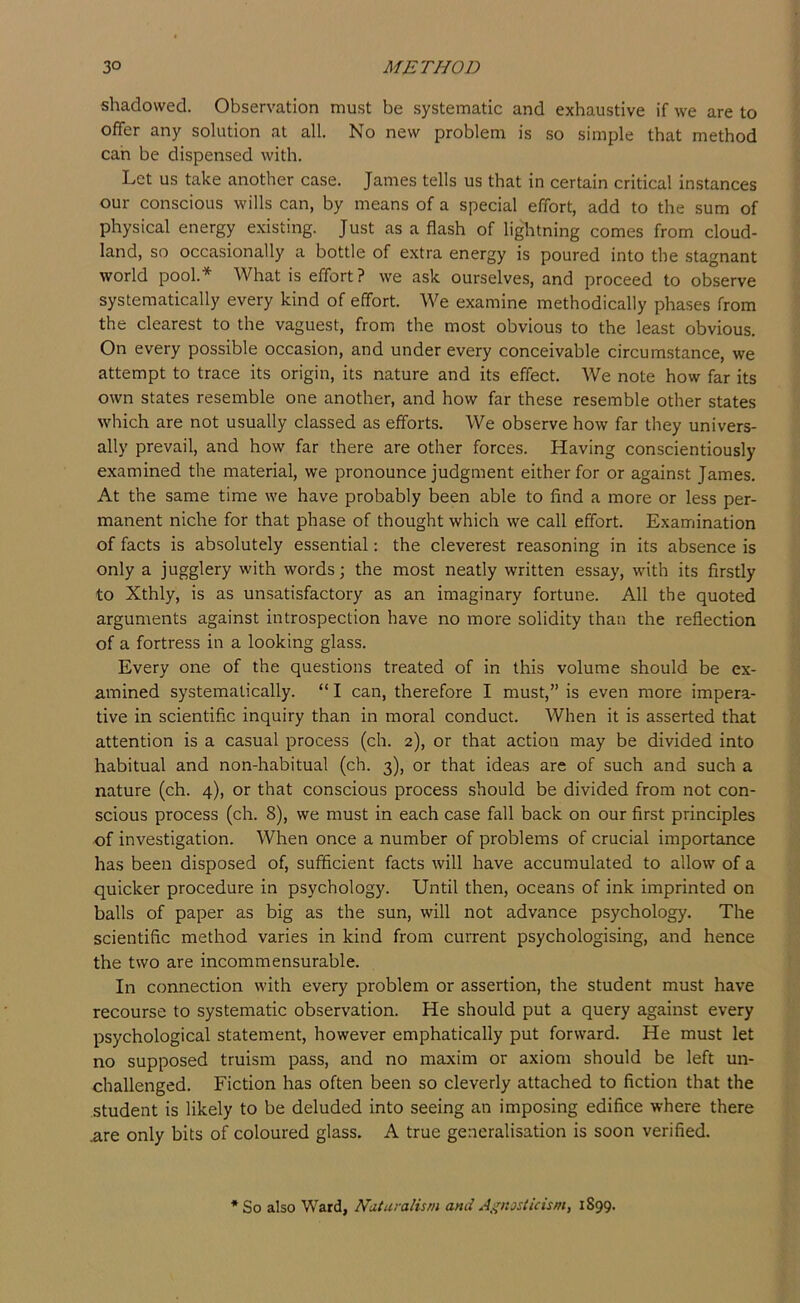shadowed. Observation must be systematic and exhaustive if we are to offer any solution at all. No new problem is so simple that method can be dispensed with. Let us take another case. James tells us that in certain critical instances our conscious wills can, by means of a special effort, add to the sum of physical energy existing. Just as a flash of lightning comes from cloud- land, so occasionally a bottle of extra energy is poured into the stagnant world pool.* What is effort ? we ask ourselves, and proceed to observe systematically every kind of effort. We examine methodically phases from the clearest to the vaguest, from the most obvious to the least obvious. On every possible occasion, and under every conceivable circumstance, we attempt to trace its origin, its nature and its effect. We note how far its own states resemble one another, and how far these resemble other states which are not usually classed as efforts. We observe how far they univers- ally prevail, and how far there are other forces. Having conscientiously examined the material, we pronounce judgment either for or against James. At the same time we have probably been able to find a more or less per- manent niche for that phase of thought which we call effort. Examination of facts is absolutely essential; the cleverest reasoning in its absence is only a jugglery with words; the most neatly written essay, with its firstly to Xthly, is as unsatisfactory as an imaginary fortune. All the quoted arguments against introspection have no more solidity than the reflection of a fortress in a looking glass. Every one of the questions treated of in this volume should be ex- amined systematically. “ I can, therefore I must,” is even more impera- tive in scientific inquiry than in moral conduct. When it is asserted that attention is a casual process (ch. 2), or that action may be divided into habitual and non-habitual (ch. 3), or that ideas are of such and such a nature (ch. 4), or that conscious process should be divided from not con- scious process (ch. 8), we must in each case fall back on our first principles of investigation. When once a number of problems of crucial importance has been disposed of, sufficient facts will have accumulated to allow of a quicker procedure in psychology. Until then, oceans of ink imprinted on balls of paper as big as the sun, will not advance psychology. The scientific method varies in kind from current psychologising, and hence the two are incommensurable. In connection with every problem or assertion, the student must have recourse to systematic observation. He should put a query against every psychological statement, however emphatically put forward. He must let no supposed truism pass, and no maxim or axiom should be left un- challenged. Fiction has often been so cleverly attached to fiction that the student is likely to be deluded into seeing an imposing edifice where there .are only bits of coloured glass. A true generalisation is soon verified. * So also Ward, Naturalism and A^^nasiicism, 1899.