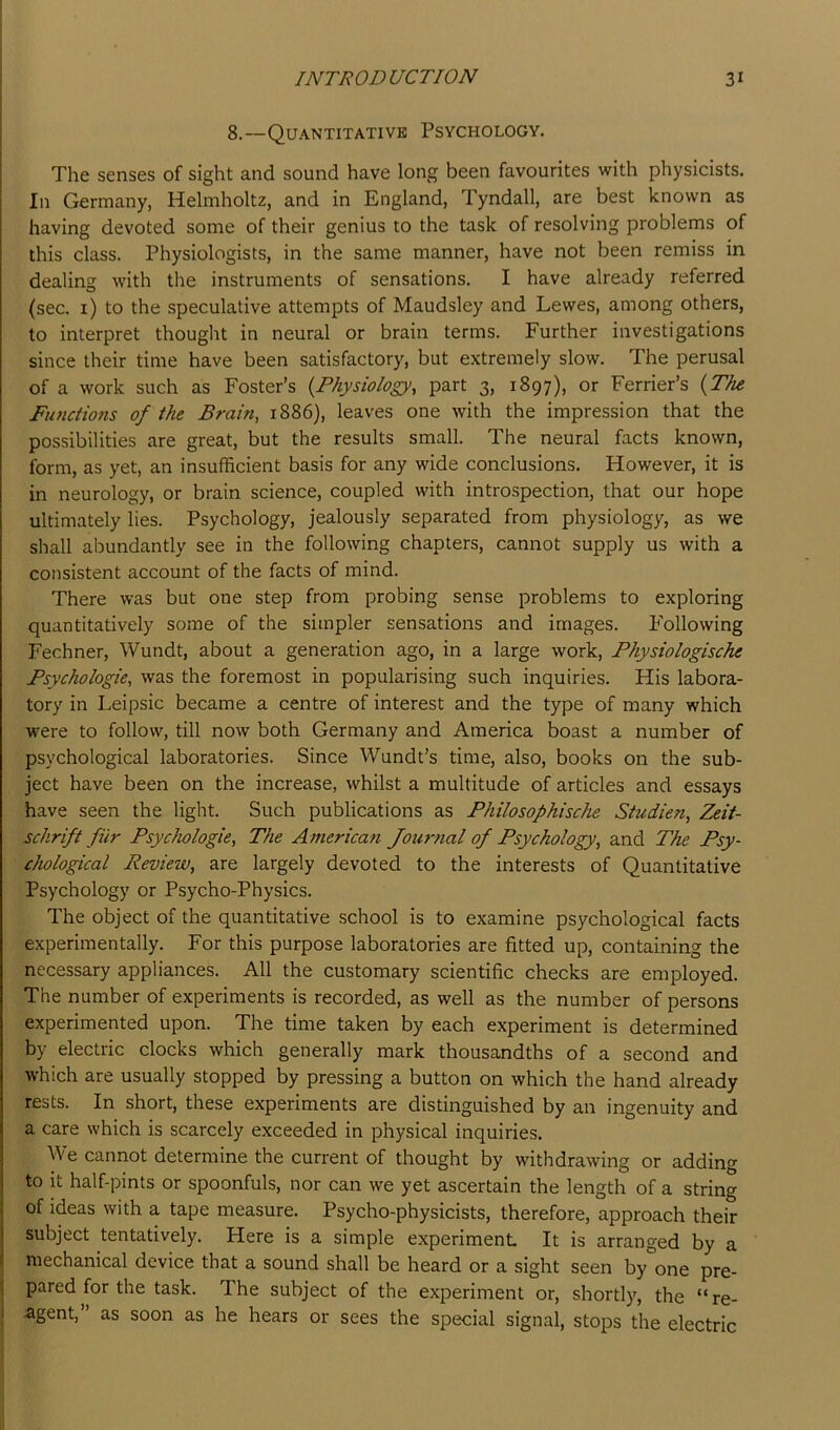 8.—Quantitative Psychology. The senses of sight and sound have long been favourites with physicists. In Germany, Helmholtz, and in England, Tyndall, are best known as having devoted some of their genius to the task of resolving problems of this class. Physiologists, in the same manner, have not been remiss in dealing with the instruments of sensations. I have already referred (sec. i) to the speculative attempts of Maudsley and Lewes, among others, to interpret thought in neural or brain terms. Further investigations since their time have been satisfactory, but extremely slow. The perusal of a work such as Foster’s {Physiology, part 3, 1897), or Ferrier’s {The Functions of the Brain, 1886), leaves one with the impression that the possibilities are great, but the results small. The neural facts known, form, as yet, an insufficient basis for any wide conclusions. However, it is in neurology, or brain science, coupled with introspection, that our hope ultimately lies. Psychology, jealously separated from physiology, as we shall abundantly see in the following chapters, cannot supply us with a consistent account of the facts of mind. There was but one step from probing sense problems to exploring quantitatively some of the simpler sensations and images. F'ollowing Fechner, Wundt, about a generation ago, in a large work, Physiologische Psychologic, was the foremost in popularising such inquiries. His labora- tory in Leipsic became a centre of interest and the type of many which were to follow, till now both Germany and America boast a number of psychological laboratories. Since Wundt’s time, also, books on the sub- ject have been on the increase, whilst a multitude of articles and essays have seen the light. Such publications as Philosophische Studien, Zeif- sckrift filr Psychologic, The America?i Journal of Psychology, and The Psy- chological Review, are largely devoted to the interests of Quantitative Psychology or Psycho-Physics. The object of the quantitative school is to examine psychological facts experimentally. For this purpose laboratories are fitted up, containing the necessary appliances. All the customary scientific checks are employed. The number of experiments is recorded, as well as the number of persons experimented upon. The time taken by each experiment is determined by electric clocks which generally mark thousandths of a second and which are usually stopped by pressing a button on which the hand already rests. In short, these experiments are distinguished by an ingenuity and a care which is scarcely exceeded in physical inquiries. We cannot determine the current of thought by withdrawing or adding to it half-pints or spoonfuls, nor can we yet ascertain the length of a string of ideas with a tape measure. Psycho-physicists, therefore, approach their subject tentatively. Here is a simple experiment It is arranged by a mechanical device that a sound shall be heard or a sight seen by one pre- pared for the task. The subject of the experiment or, shortly, the “re- agent,” as soon as he hears or sees the special signal, stops the electric