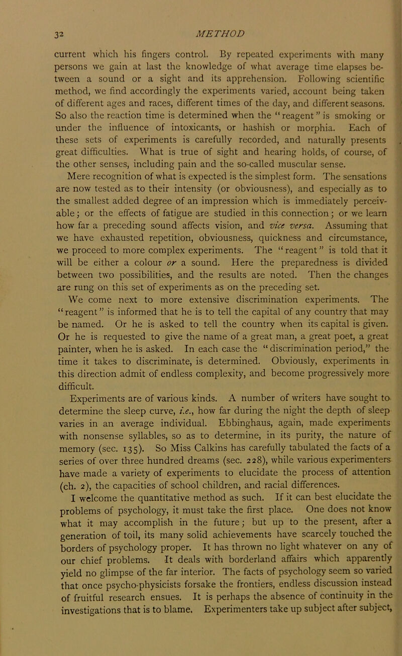 current which his fingers control. By repeated experiments with many persons we gain at last the knowledge of what average time elapses be- tween a sound or a sight and its apprehension. Following scientific method, we find accordingly the experiments varied, account being taken of different ages and races, different times of the day, and different seasons. So also the reaction time is determined when the “reagent” is smoking or under the influence of intoxicants, or hashish or morphia. Each of these sets of experiments is carefully recorded, and naturally presents great difficulties. What is true of sight and hearing holds, of course, of the other senses, including pain and the so-called muscular sense. Mere recognition of what is expected is the simplest form. The sensations are now tested as to their intensity (or obviousness), and especially as to the smallest added degree of an impression which is immediately perceiv- able ; or the effects of fatigue are studied in this connection; or we learn how far a preceding sound affects vision, and vice versa. Assuming that we have exhausted repetition, obviousness, quickness and circumstance, we proceed to more complex experiments. The “ reagent ” is told that it will be either a colour or a sound. Here the preparedness is divided between tw'o possibilities, and the results are noted. Then the changes are rung on this set of experiments as on the preceding set. We come next to more extensive discrimination experiments. The “reagent” is informed that he is to tell the capital of any country that may be named. Or he is asked to tell the country when its capital is given. Or he is requested to give the name of a great man, a great poet, a great painter, when he is asked. In each case the “ discrimination period,” the time it takes to discriminate, is determined. Obviously, experiments in this direction admit of endless complexity, and become progressively more difficult. Experiments are of various kinds. A number of writers have sought to determine the sleep curve, f.e., how far during the night the depth of sleep varies in an average individual. Ebbinghaus, again, made experiments with nonsense syllables, so as to determine, in its purity, the nature of memory (sec. 135). So Miss Calkins has carefully tabulated the facts of a series of over three hundred dreams (sec. 228), while various experimenters have made a variety of experiments to elucidate the process of attention (ch. 2), the capacities of school children, and racial differences. I welcome the quantitative method as such. If it can best elucidate the problems of psychology, it must take the first place. One does not know what it may accomplish in the future; but up to the present, after a generation of toil, its many solid achievements have scarcely touched the borders of psychology proper. It has thrown no light whatever on any of our chief problems. It deals with borderland affairs which apparently yield no glimpse of the far interior. The facts of psychology seem so varied that once psycho-physicists forsake the frontiers, endless discussion instead of fruitful research ensues. It is perhaps the absence of continuity in the investigations that is to blame. Experimenters take up subject after subject,