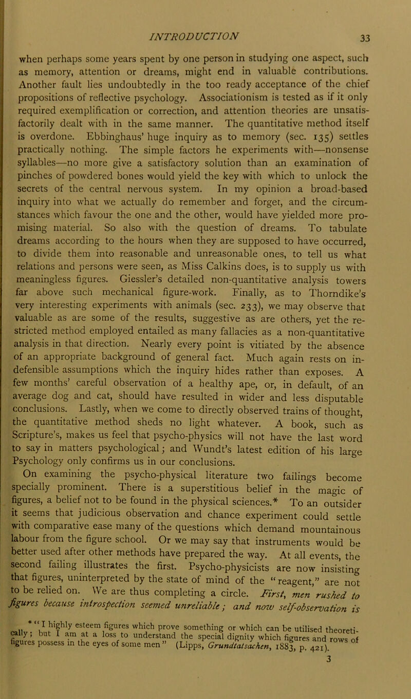 when perhaps some years spent by one person in studying one aspect, such as memory, attention or dreams, might end in valuable contributions. Another fault lies undoubtedly in the too ready acceptance of the chief propositions of reflective psychology. Associationism is tested as if it only required exemplification or correction, and attention theories are unsatis- factorily dealt with in the same manner. The quantitative method itself is overdone. Ebbinghaus’ huge inquiry as to memory (sec. 135) settles practically nothing. The simple factors he experiments with—nonsense syllables—no more give a satisfactory solution than an examination of pinches of powdered bones would yield the key with which to unlock the secrets of the central nervous system. In my opinion a broad-based inquiry into what we actually do remember and forget, and the circum- stances which favour the one and the other, would have yielded more pro- mising material. So also with the question of dreams. To tabulate dreams according to the hours when they are supposed to have occurred, to divide them into reasonable and unreasonable ones, to tell us what relations and persons were seen, as Miss Calkins does, is to supply us with meaningless figures. Giessler’s detailed non-quantitative analysis towers far above such mechanical figure-work. Finally, as to Thorndike’s very interesting experiments with animals (sec. 233), we may observe that valuable as are some of the results, suggestive as are others, yet the re- stricted method employed entailed as many fallacies as a non-quantitative analysis in that direction. Nearly every point is vitiated by the absence of an appropriate background of general fact. Much again rests on in- defensible assumptions which the inquiry hides rather than exposes. A few months’ careful observation of a healthy ape, or, in default, of an average dog and cat, should have resulted in wider and less disputable conclusions. Lastly, when we come to directly observed trains of thought, the quantitative method sheds no light whatever. A book, such as Scripture’s, makes us feel that psycho-physics will not have the last word to say in matters psychological; and Wundt’s latest edition of his large Psychology only confirms us in our conclusions. On examining the psycho-physical literature two failings become specially prominent. There is a superstitious belief in the magic of figures, a belief not to be found in the physical sciences.* To an outsider it seems that judicious observation and chance experiment could settle with comparative ease many of the questions which demand mountainous labour from the figure school. Or we may say that instruments would be better used after other methods have prepared the way. At all events, the second failing illustrates the first. Psycho-physicists are now insisting that figures, uninterpreted by the state of mind of the “ reagent,” are not to be relied on. We are thus completing a circle. First, men rushed to figures because introspection seemed unreliable; and now self-observation is rallv. * esteem figures which prove something or which can be utilised theoreti- rally, but I am at a loss to understand the special dignity which figures and rows of figures possess in the eyes of some men ” (Lipps, Grundtatsachcn, 1883, P- 421). 3
