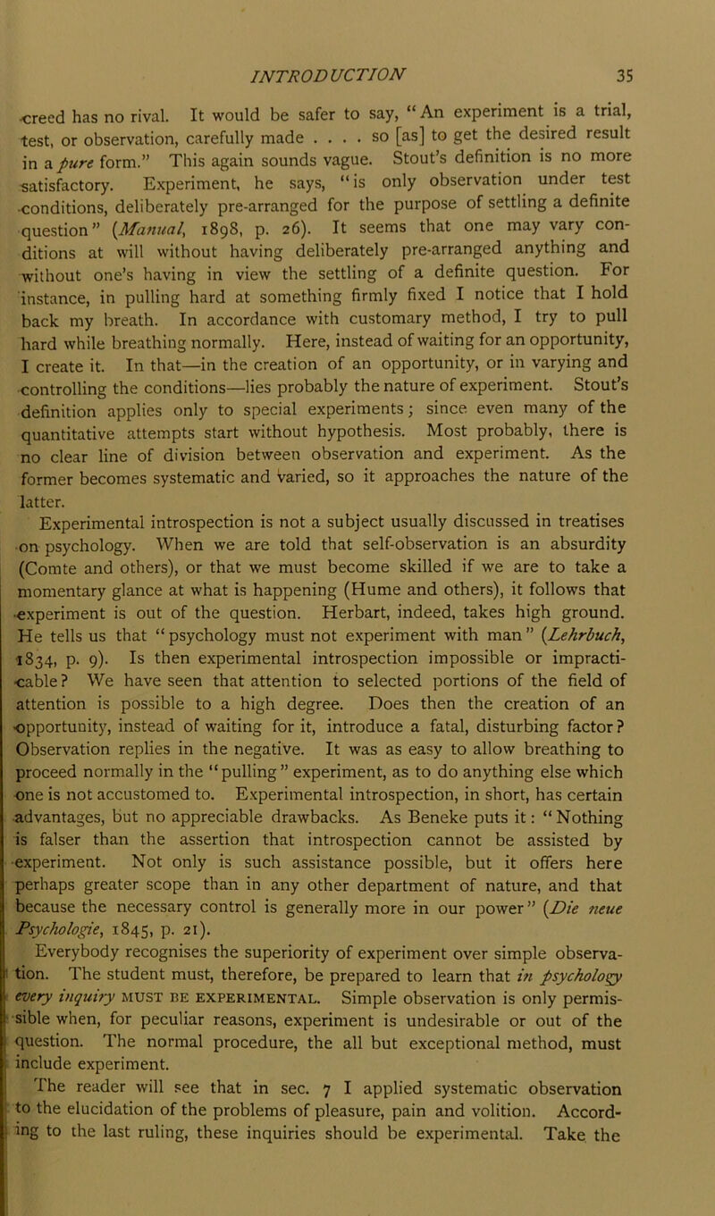 creed has no rival. It would be safer to say, An experiment is a trial, test, or observation, carefully made .... so [as] to get the desired result in a pure form.” This again sounds vague. Stout’s definition is no more 'Satisfactory. Experiment, he says, “is only observation under test •conditions, deliberately pre-arranged for the purpose of settling a definite question” {Manual, 1898, p. 26). It seems that one may vary con- ditions at will without having deliberately pre-arranged anything and without one’s having in view the settling of a definite question. For instance, in pulling hard at something firmly fixed I notice that I hold back my breath. In accordance with customary method, I try to pull hard while breathing normally. Here, instead of waiting for an opportunity, I create it. In that—in the creation of an opportunity, or in varying and controlling the conditions—lies probably the nature of experiment. Stout’s definition applies only to special experiments; since even many of the quantitative attempts start without hypothesis. Most probably, there is no clear line of division between observation and experiment. As the former becomes systematic and varied, so it approaches the nature of the latter. Experimental introspection is not a subject usually discussed in treatises •on psychology. When we are told that self-observation is an absurdity (Comte and others), or that we must become skilled if we are to take a momentary glance at what is happening (Hume and others), it follows that •experiment is out of the question. Herbart, indeed, takes high ground. He tells us that “ psychology must not experiment with man ” {Lehrbuch, 1834, p. 9). Is then experimental introspection impossible or impracti- cable? We have seen that attention to selected portions of the field of attention is possible to a high degree. Does then the creation of an ■opportunity, instead of waiting for it, introduce a fatal, disturbing factor? Observation replies in the negative. It was as easy to allow breathing to proceed normally in the “pulling” experiment, as to do anything else which one is not accustomed to. Experimental introspection, in short, has certain •advantages, but no appreciable drawbacks. As Beneke puts it: “Nothing is falser than the assertion that introspection cannot be assisted by •experiment. Not only is such assistance possible, but it offers here perhaps greater scope than in any other department of nature, and that because the necessary control is generally more in our power ” {Die neue Psychologie, 1845, p. 21). Everybody recognises the superiority of experiment over simple observa- I tion. The student must, therefore, be prepared to learn that m psycholo^ 1 every inquiry must be experimental. Simple observation is only permis- ‘ sible when, for peculiar reasons, experiment is undesirable or out of the question. The normal procedure, the all but exceptional method, must • include experiment. The reader will see that in sec. 7 I applied systematic observation ; to the elucidation of the problems of pleasure, pain and volition. Accord- ing to the last ruling, these inquiries should be experimental. Take, the