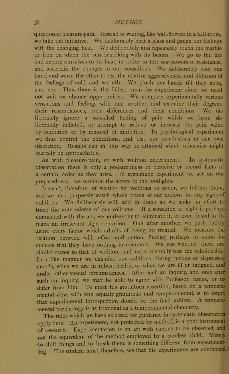 question of pleasure-pain. Instead of waiting, like wall-flowers in a ball-room, we take the initiative. We deliberately heat a glass and gauge our feelings with the changing heat. We deliberately and repeatedly touch the marble or iron on which the sun is striking with its beams. We go to the fire and expose ourselves to its heat, in order to test our powers of resistance, and ascertain the changes in our sensations. We deliberately cool one hand and warm the other to test the relative aggressiveness and diffusion of the feelings of cold and warmth. We pinch our hands till they ache, etc., etc. Thus there is the fullest room for experiment since we need not wait for chance opportunities. We compare experimentally various sensations and feelings with one another, and examine their degrees, their resemblances, their differences and their conditions. We de- liberately ignore a so-called feeling of pain which we have de- liberately inflicted, or attempt to reduce or increase the pain value by inhibition or by removal of inhibition. In psychological experiment we thus control the conditions, and test our conclusions at our own discretion. Results can in this way be attained which otherwise might scarcely be approachable. As with pleasure-pain, so with volition experiments. In systematic observation there is only a preparedness to perceive or record facts of a certain order as they arise. In systematic experiment we act on our preparedness : we summon the actors to the footlights. Instead, therefore, of waiting for volitions to occur, we initiate them, and we also purposely watch whole trains of our actions for any signs cf volitions. We deliberately will, and in doing so we make an effort to trace the antecedents of our volitions. If a sensation of sight is perhaps- connected with the act, we endeavour to eliminate it, or even instal in its place an irrelevant sight sensation. One after another, we push rudely aside every factor which admits of being so treated. We measure the relation between will, effort and action, finding perhaps in some in- stances that they have nothing in common. We see whether there are similar states to that of volition, and experimentally test the relationship. In a like manner we examine our volitions during joyous or depressed moods, when we are in robust health, or when we are ill or fatigued, and under other special circumstances. After such an inquiry, and only after such an inquiry, we may be able to agree with Professor James, or to differ from him. To meet his gratuitous assertion, based on a tempera- mental view, with one equally gratuitous and temperamental, is to forget that experimental introspection should be the final arbiter. A tempera- mental psychology is as irrational as a temperamental chemistry. The rules which we have selected for guidance in systematic observation apply here. An experiment, not protected by method, is a poor instrument of research. Experimentation is an art with canons to be observed, and not the equivalent of the method employed by a careless child. Merely -to shift things and to break them, is something different from experiment- ing. The student must, therefore, see that his experiments are conducted