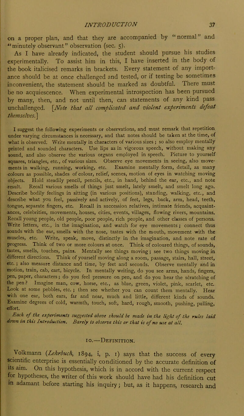 I on a proper plan, and that they are accompanied by “ normal ” and ' ^‘minutely observant” observation (sec. 5). As I have already indicated, the student should pursue his studies I experimentally. To assist him in this, I have inserted in the body of I the book italicised remarks in brackets. Every statement of any import- ; ance should be at once challenged and tested, or if testing be sometimes I inconvenient, the statement should be marked as doubtful. There must be no acquiescence. When experimental introspection has been pursued by many, then, and not until then, can statements of any kind pass unchallenged. [Note that all complicated and violent experiments defeat themselves i\ I suggest the following experiments or observations, and must remark that repetition under varying circumstances is necessary, and that notes should be taken at the time, of i what is observed. Write mentally in characters of various sizes ; so also employ mentally printed and sounded characters. Use lips as in vigorous speech, without making any sound, and also observe the various organs employed in speech. Picture to yourself squares, triangles, etc., of various sizes. Observe eye movements in seeing, also move- ments in walking, running, working, etc. Examine mentally form, detail, as many colours as possible, shades of colour, relief, scenes, motion of eyes in watching moving objects. Hold steadily pencil, pencils, etc., in hand, behind the ear, etc., and note result. Recall various smells of things just smelt, lately smelt, and smelt long ago. Describe bodily feelings in sitting (in various positions), standing, walking, etc., and describe what you feel, passively and actively, of feet, legs, back, arm, head, teeth, tongue, separate fingers, etc. Recall in succession relatives, intimate friends, acquaint- ances, celebrities, movements, houses, cities, events, villages, flowing rivers, mountains. Recall young people, old people, poor people, rich people, and other classes of persons. Write letters, etc., in the imagination, and watch for eye movements; connect thus sounds with the ear, smells with the nose, tastes with the mouth, movement with the muscles, etc. Write, speak, move, distinctly in the imagination, and note rate of progress. Think of two or more colours at once. Think of coloured things, of sounds, tastes, smells, touches, pains. Mentally see things moving; see two things moving in different directions. Think of yourself moving along a room, passage, stairs, hall, street, etc.; also measure distance and time, by feet and seconds. Observe mentally and in motion, train, cab, cart, bicycle. In mentally writing, do you see arms, hands, fingers, pen, paper, characters; do you feel pressure on pen, and do you hear the scratching of the pen? Imagine man, cow, horse, etc., as blue, green, violet, pink, scarlet, etc. Look at some pebbles, etc. ; then see whether you can count them mentally. Hear with one ear, both ears, far and near, much and little, different kinds of sounds. Examine degrees of cold, warmth, touch, soft, hard, rough, smooth, pushing, pulling, effort. Each of the experiments suggested above should be made in the light of the rules laid down in this Introduction. Barely to observe this or that is of no use at all. 10.—Definition. Volkmann {Lehrbuch, 1894, i, p. i) says that the success of every scientific enterprise is essentially conditioned by the accurate definition of Its aim. On this hypothesis, which is in accord with the current respect for hypotheses, the writer of this work should have had his definition cut in adamant before starting his inquiry 3 but, as it happens, research and