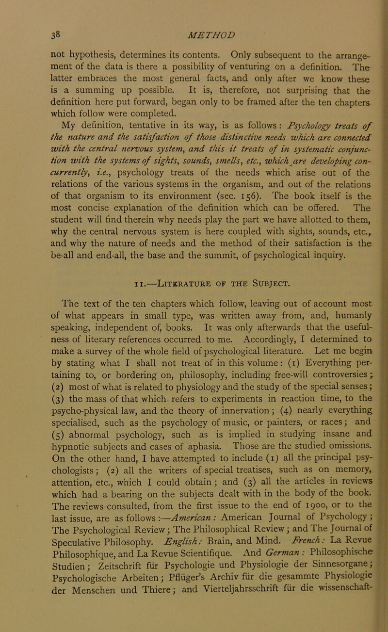 not hypothesis, determines its contents. Only subsequent to the arrange- ment of the data is there a possibility of venturing on a definition. The latter embraces the most general facts, and only after we know these is a summing up possible. It is, therefore, not surprising that the definition here put forward, began only to be framed after the ten chapters which follow were completed. My definition, tentative in its way, is as follows: Psychology treats of the nature and the satisfaction of those distinctive needs which are connected with the central Jiervous system, and this it treats of in systematic conjunc- tion with the systems of sights, sounds, smells, etc., which^are developing con- currently, i.e., psychology treats of the needs which arise out of the relations of the various systems in the organism, and out of the relations of that organism to its environment (sec. 156). The book itself is the most concise explanation of the definition which can be offered. The student will find therein why needs play the part we have allotted to them, why the central nervous system is here coupled with sights, sounds, etc., and why the nature of needs and the method of their satisfaction is the be-all and end-all, the base and the summit, of psychological inquiry. '.I I II.—Literature of the Subject. The text of the ten chapters which follow, leaving out of account most i of what appears in small type, was written away from, and, humanly i speaking, independent of, books. It was only afterwards that the useful- j ness of literary references occurred to me. Accordingly, I determined to j make a survey of the whole field of psychological literature. Let me begin. ; by stating what I shall not treat of in this volume: (i) Everything per- taining to, or bordering on, philosophy, including free-will controversies;. (2) most of what is related to physiology and the study of the special senses; (3) the mass of that which refers to experiments in reaction time, to the psycho-physical law, and the theory of innervation; (4) nearly everything specialised, such as the psychology of music, or painters, or races; and (5) abnormal psychology, such as is implied in studying insane and hypnotic subjects and cases of aphasia. Those are the studied omissions. On the other hand, I have attempted to include (i) all the principal psy- chologists ; (2) all the writers of special treatises, such as on memory, attention, etc., which I could obtain; and (3) all the articles in reviews which had a bearing on the subjects dealt with in the body of the book. The reviews consulted, from the first issue to the end of 1900, or to the last issue, are as follows :—American: American Journal of Psychology; The Psychological Review; The Philosophical Review; and The Journal of Speculative Philosophy. English: Brain, and Mind. French: La Revue Philosophique, and La Revue Scientifique. And German : Philosophische Studien; Zeitschrift fur Psychologie und Physiologie der Sinnesorgane; Psychologische Arbeiten; Pfliiger’s Archiv fur die gesammte Physiologie der Menschen und Thiere; and Vierteljahrsschrift fiir die wissenschaft-