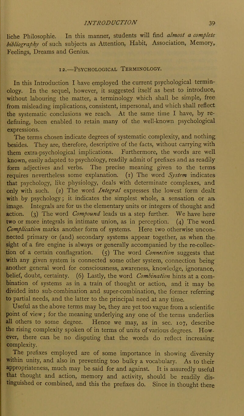 liche Philosophic. In this manner, students will find almost a complete bibliography of such subjects as Attention, Habit, Association, Memory, Feelings, Dreams and Genius. 12.—Psychological Terminology. In this Introduction I have employed the current psychological termin- ology. In the sequel, however, it suggested itself as best to introduce, , without labouring the matter, a terminology which shall be simple, free from misleading implications, consistent, impersonal, and which shall reflect the systematic conclusions we reach. At the same time I have, by re- defining, been enabled to retain many of the well-known psychological expressions. The terms chosen indicate degrees of systematic complexity, and nothing besides. They are, therefore, descriptive of the facts, without carrying with them extra-psychological implications. Furthermore, the words are well known, easily adapted to psychology, readily admit of prefixes and as readily form adjectives and verbs. The precise meaning given to the terms requires nevertheless some explanation, (i) The word System indicates that psychology, like physiology, deals with determinate complexes, and : only with such. (2) The word Integral expresses the lowest form dealt I with by psychology; it indicates the simplest whole, a sensation or an image. Integrals are for us the elementary units or integers of thought and I action. (3) The word Compound leads us a step further. We have here two or more integrals in intimate union, as in perception. (4) The word I Complication marks another form of systems. Here two otherwise uncon- t nected primary or (and) secondary systems appear together, as when the i sight of a fire engine is always or generally accompanied by the re-collec- j tion of a certain conflagration. (5) The word Connection suggests that ! with any given system is connected some other system, connection being I another general word for consciousness, awareness, knowledge, ignorance, j belief, doubt, certainty. (6) Lastly, the word Combination hints at a com- i bination of systems as in a train of thought or action, and it may be divided into sub-combination and super-combination, the former referring to partial needs, and the latter to the principal need at any time. Useful as the above terms may be, they are yet too vague from a scientific point of view; for the meaning underlying any one of the terms underlies all others to some degree. Hence we may, as in sec. 107, describe the rising complexity spoken of in terms of units of various degrees. How- ever, there can be no disputing that the words do reflect increasing complexity. The prefixes employed are of some importance in showing diversity within unity, and also in preventing too bulky a vocabulary. As to their appropriateness, much may be said for and against. It is assuredly useful that thought and action, memory and activity, should be readily dis- tinguished or combined, and this the prefixes do. Since in thought there