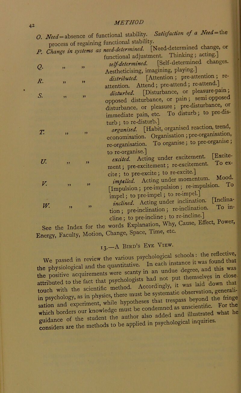 Q- R. O. absence of functional stability. Satisfaction of a Need the process of regaining functional stability. ■ j i P Change in systems as need-determined. [Need-determined change, or functional adjustment. Thinking; acting.] self-determined. [Self-determined changes. Aestheticising, imagining, playing.] distributed. [Attention; pre-attention; re- ” ” attention. Attend; pre-attend; re-attend.] disturbed. [Disturbance, or pleasure-pain; opposed disturbance, or pain; semi opposed disturbance, or pleasure; pre-disturbance, or immediate pain, etc. To disturb; to pre-dis- turb; to re-disturb.] organised. [Habit, organised reaction, trend, ” ” economisation. Organisation; pre-organisation, re-organisation. To organise; to pre-orgamse; to re-organise.] excited. Acting under excitement, [bxcite- ” ” ment; pre-excitement; re-excitement. To ex- cite; to pre-excite; to re-excite.] impelled. Acting under momentum._ Mo^. ” ” [Impulsion; pre-impulsion ; re-impulsion. To impel; to pre-impel; to re-impel] inclined. Acting under inclination. [Inclma- ” ” tion; pre-inclination; re-inclination. To m- cline ; to pre-incline ; to re-incline.] See the Index for the words Explanation, Why. Cause, Effect, Power, Energy, Faculty, Motion, Change, Space, Time, etc. 13—A Bird’s Eye View. We passed in review the various psychological the physiological and the quantitative. and this was the positive acquirements were scanty 1 themselves in close, attributed to the fact that „as laid down that touch with the =“““«= observation, generali- ”]:rrnf Ixp^'L^t! whue X^c—rafu^sS^^^^^ which 7^[Xnftir also added and illustrated what he ?”trs at tht Lthods to be applied in psychological tn,utnes. T. U. V. W.