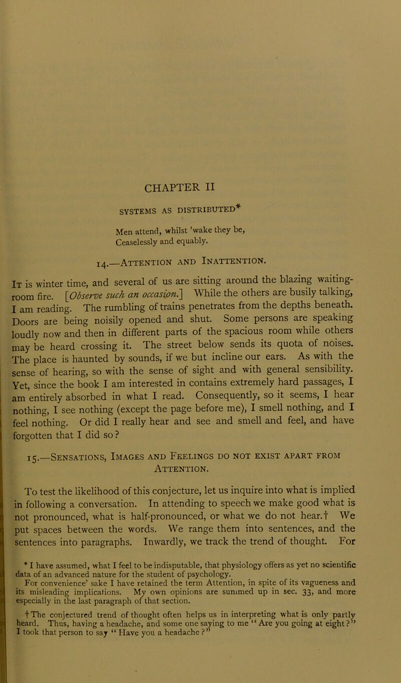 SYSTEMS AS DISTRIBUTED* Men attend, whilst ’wake they be, Ceaselessly and equably. 14. Attention and In.a.ttention. It is winter time, and several of us are sitting around the blazing waiting- room fire. {Observe such an occasion.'] While the others are busily talking, I am reading. The rumbling of trains penetrates from the depths beneath. Doors are being noisily opened and shut. Some persons are speaking loudly now and then in different parts of the spacious room while others may be heard crossing it. The street below sends its quota of noises. The place is haunted by sounds, if we but incline our ears. As with the sense of hearing, so with the sense of sight and with general sensibility. Yet, since the book I am interested in contains extremely hard passages, I am entirely absorbed in what I read. Consequently, so it seems, I hear nothing, I see nothing (except the page before me), I smell nothing, and I feel nothing. Or did I really hear and see and smell and feel, and have forgotten that I did so ? 15.—Sensations, Images and Feelings do not exist apart from Attention. To test the likelihood of this conjecture, let us inquire into what is implied in following a conversation. In attending to speech we make good what is not pronounced, what is half-pronounced, or what we do not hear.f We put spaces between the words. We range them into sentences, and the sentences into paragraphs. Inwardly, we track the trend of thought. For * I have assumed, what I feel to be indisputable, that physiology offers as yet no scientific data of an advanced nature for the student of psychology. For convenience’ sake I have retained the term Attention, in spite of its vagueness and its misleading implications. My own opinions are summed up in sec. 33, and more especially in the last paragraph of that section. t The conjectured trend of thought often helps us in interpreting what is only partly heard. Thus, having a headache, and some one saying to me “ Are you going at eight?” I took that person to say “ Have you a headache ?”