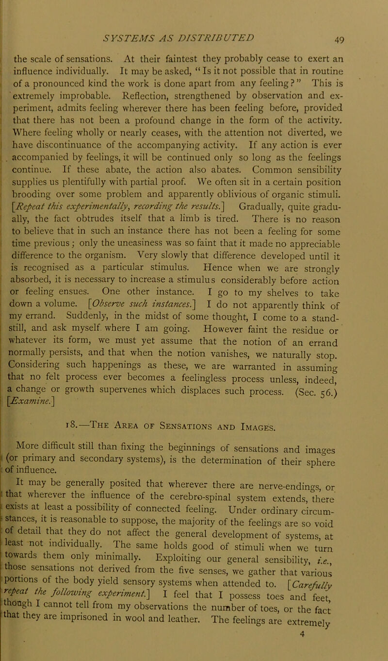 the scale of sensations. At their faintest they probably cease to exert an influence individually. It may be asked, “ Is it not possible that in routine of a pronounced kind the work is done apart from any feeling?” This is extremely improbable. Reflection, strengthened by observation and ex- periment, admits feeling wherever there has been feeling before, provided that there has not been a profound change in the form of the activity. Where feeling wholly or nearly ceases, with the attention not diverted, we have discontinuance of the accompanying activity. If any action is ever . accompanied by feelings, it will be continued only so long as the feelings continue. If these abate, the action also abates. Common sensibility supplies us plentifully with partial proof. We often sit in a certain position brooding over some problem and apparently oblivious of organic stimuli. [Repeat this experimentally, recordmg the results^ Gradually, quite gradu- ally, the fact obtrudes itself that a limb is tired. There is no reason to believe that in such an instance there has not been a feeling for some time previous; only the uneasiness was so faint that it made no appreciable difference to the organism. Very slowly that difference developed until it is recognised as a particular stimulus. Hence when we are strongly absorbed, it is necessary to increase a stimulus considerably before action or feeling ensues. One other instance. I go to my shelves to take down a volume. [Observe such instances?^ I do not apparently think of my errand. Suddenly, in the midst of some thought, I come to a stand- ! still, and ask myself where I am going. However faint the residue or whatever its form, we must yet assume that the notion of an errand normally persists, and that when the notion vanishes, we naturally stop. ! Considering such happenings as these, we are warranted in assuming ‘ that no felt process ever becomes a feelingless process unless, indeed, a change or growth supervenes which displaces such process. (Sec. 56.) ! [Examme?\ 18.—The Area of Sensations and Images. More difficult still than fixing the beginnings of sensations and images |( (or primary and secondary systems), is the determination of their sphere ' of influence. It may be generally posited that wherever there are nerve-endings, or t that wherever the influence of the cerebro-spinal system extends, “here : exists at least a possibility of connected feeling. Under ordinary circum- i stances, it is reasonable to suppose, the majority of the feelings are so void of detail that they do not affect the general development of systems, at least not individually. The same holds good of stimuli when we turn towards them only minimally. Exploiting our general sensibility, i.e., those sensations not derived from the five senses, we gather that various portions of the body yield sensory systems when attended to. [Carefully repeat the following experiment?^ I feel that I possess toes and feet though I cannot tell from my observations the number of toes, or the fact that they are imprisoned in wool and leather. The feelings are extremely