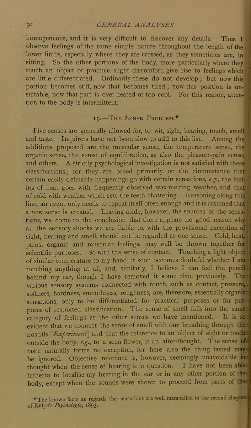 homogeneous, and it is very difficult to discover any details. Thus I observe feelings of the same simple nature throughout the length of the lower limbs, especially where they are crossed, as they sometimes are, in sitting. So the other portions of the body, more particularly where they ; touch an object or produce slight discomfort, give rise to feelings which ? are little differentiated. Ordinarily these do not develop; but now this | portion becomes stiff, now that becomes tired; now this position is un- | suitable, now that part is over-heated or too cool. For this reason, atten- ! tion to the body is intermittent. I I s 19.—The Sense Problem.* : Five senses are generally allowed for, to wit, sight, hearing, touch, smell and taste. Inquirers have not been slow to add to this list. Among the additions proposed are the muscular sense, the temperature sense, the organic sense, the sense of equilibration, as also the pleasure-pain sense, and others. A strictly psychological investigation is not satisfied with these classifications; for they are based primarily on the circumstance that certain easily definable happenings go with certain sensations, e.g., the feel- ing of heat goes with frequently observed wax-melting weather, and that of cold with weather which sets the teeth chattering. Reasoning along this line, an event only needs to repeat itself often enough and it is assumed that i a nevr sense is created. Leaving aside, however, the sources of the sensa- tions, we come to the conclusion that there appears no good reason why all the sensory shocks we are liable to, with the provisional exception of ’ sight, hearing and smell, should not be regarded as one sense. Cold, heat, pains, organic and muscular feelings, may well be thrown together for ■ scientific purposes. So with the sense of contact. Touching a light object. of similar temperature to my hand, it soon becomes doubtful whether I am ^ touching anything at all, and, similarly, I believe I can feel the pencil 1 behind my ear, though I have removed it some time previously. The: various sensory systems connected with touch, such as contact, pressure,, softness, hardness, smoothness, roughness, are, therefore, essentially organic: sensations, only to be differentiated for practical purposes or for pur-- poses of restricted classification. The sense of smell falls into the same.* category of feelings as the other senses we have mentioned. It is so.i evident that we connect the sense of smell wdth our breathing through thee nostrils {Experiment] and that the reference to an object of sight or touchn outside the body, e.g., to a seen flower, is an after-thought. The sense of-i taste naturally forms no exception, for here also the thing tasted mayvi be ignored. Objective reference is, however, seemingly unavoidable ina thought when the sense of hearing is in question. I have not been ablei hitherto to localise my hearing in the ear or in any other portion of thee body, except when the sounds were shown to proceed from parts of the. * The known facts as regards the sensations are well marshalled in the second chapter, of KUlpe’s Psychologic, 1893.