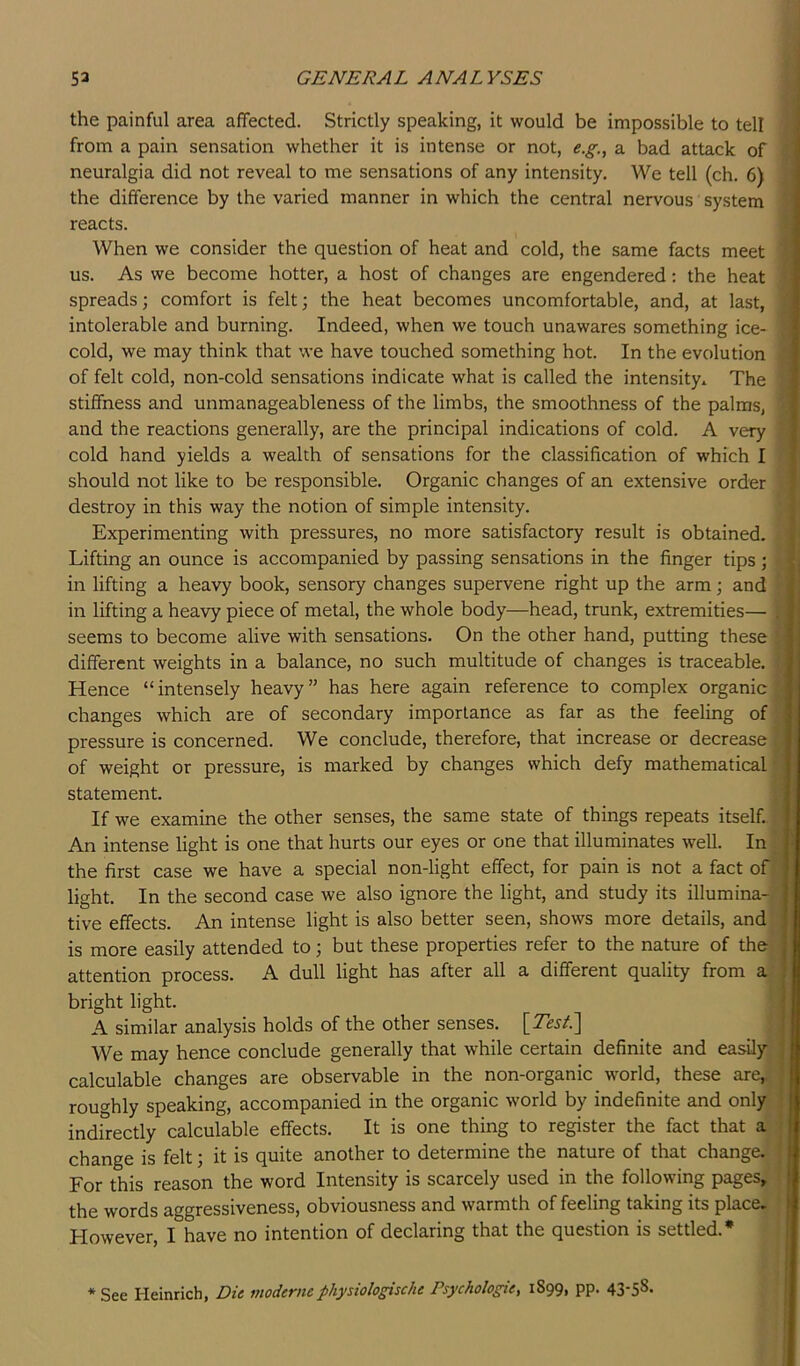 the painful area affected. Strictly speaking, it would be impossible to tell from a pain sensation whether it is intense or not, e.g., a bad attack of neuralgia did not reveal to me sensations of any intensity. We tell (ch, 6) the difference by the varied manner in which the central nervous system reacts. When we consider the question of heat and cold, the same facts meet us. As we become hotter, a host of changes are engendered; the heat spreads; comfort is felt; the heat becomes uncomfortable, and, at last, intolerable and burning. Indeed, when we touch unawares something ice- cold, we may think that we have touched something hot. In the evolution of felt cold, non-cold sensations indicate what is called the intensity^ The stiffness and unmanageableness of the limbs, the smoothness of the palms, and the reactions generally, are the principal indications of cold. A very cold hand yields a wealth of sensations for the classification of which I should not like to be responsible. Organic changes of an extensive order destroy in this way the notion of simple intensity. Experimenting with pressures, no more satisfactory result is obtained. Lifting an ounce is accompanied by passing sensations in the finger tips; in lifting a heavy book, sensory changes supervene right up the arm; and in lifting a heavy piece of metal, the whole body—head, trunk, extremities— seems to become alive with sensations. On the other hand, putting these different weights in a balance, no such multitude of changes is traceable. Hence “intensely heavy” has here again reference to complex organic changes which are of secondary importance as far as the feeling of pressure is concerned. We conclude, therefore, that increase or decrease of weight or pressure, is marked by changes which defy mathematical statement. If we examine the other senses, the same state of things repeats itself.. An intense light is one that hurts our eyes or one that illuminates well. In the first case we have a special non-light effect, for pain is not a fact of light. In the second case we also ignore the light, and study its illumina-, tive effects. An intense light is also better seen, shows more details, and is more easily attended to; but these properties refer to the nature of the attention process. A dull light has after all a different quality from a bright light. A similar analysis holds of the other senses. [Test.'] We may hence conclude generally that while certain definite and easily calculable changes are observable in the non-organic world, these are,, roughly speaking, accompanied in the organic world by indefinite and only indirectly calculable effects. It is one thing to register the fact that a change is felt; it is quite another to determine the nature of that change. For this reason the word Intensity is scarcely used in the following pages, the words aggressiveness, obviousness and warmth of feeling taking its place. However, I have no intention of declaring that the question is settled.* * See Heinrich, Die inodernephysiologische Psychologies 1899, pp. 43-5S-