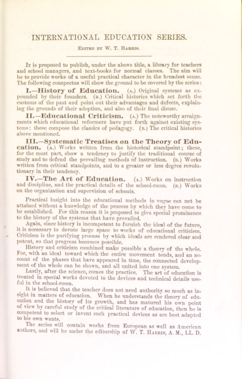 Edited by W. T. Harris. It is proposed to publish, under the above title, a library for teachers and school managers, and text-books for normal classes. The aim will be to provide works of a useful practical character in the broadest sense. The following conspectus will show the ground to be covered by the series: I. —History of .Education. (a.) Original systems as ex- pounded by their founders, (b.) Critical histories which set forth the customs of the past and point out their advantages and defects, explain- ing the grounds of their adoption, and also of their final disuse. II. —Educational Criticism, (a.) The noteworthy arraign- ments which educational reformers have put forth against existing sys- tems: these compose the classics of pedagogy, (b.) The critical histories above mentioned. III. —Systematic Treatises on the Theory of Edu- cation. (a.) Works written from the historical standpoint; these, for the most part, show a tendency to justify the traditional course of study and to defend the prevailing methods of instruction, (b.) Works written from critical standpoints, and to a greater or less degree revolu- tionary in their tendency. IV. —The Art of Education, (a.) Works on instruction and discipline, and the practical details of the school-room, (b.) Works on the organization and supervision of schools. Practical insight into the educational methods in vogue can not be attained without a knowledge of the process by which thev have come to be established. lor this reason it is proposed to give special prominence to the history of the systems that have prevailed. Again, since history is incompetent to furnish the ideal of the future, it is necessary to devote large space to works of educational criticism. Criticism is the purifying process by which ideals are rendered clear and potent, so that progress becomes possible. History and criticism combined make possible a theory of the whole. For, with an ideal toward which the entire movement tends, and an ac- count of the phases that have appeared in time, the connected develop- ment of the whole can be shown, and all united into one system. Lastly, after the science, comes the practice. The art of education is treated in special works devoted to the devices and technical details use- ful in the school-room. It is believed that the teacher does not need authority so much as in- £ilit in matters of education. \\ hen he understands the theory of cdu- cation and the history of its growth, and has matured his own point of view by careful study of the critical literature of education, then he is competent to select or invent such practical devices as are best adapted to his own wants. The series will contain works from European as well as American authors, and will be under the editorship of W. T. Harris, A. M., LL. D.