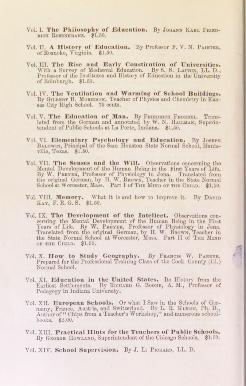 Vol. I. The Philosophy of Education. By Johann Karl Fried- rich Rosenkranz. $1.50. Vol. II. A History of Education. By Professor F. V. N. Painter, of Roanoke, Virginia. $1.50. Vol. III. The Rise and Early Constitution of Universities. With a Survey of Mediaeval Education. By 8. 8. Laitbie, LL. D., Professor of the Institutes and History of Education in the University of Edinburgh. $1.60. Vol. IV. The Ventilation and Warming of School Buildings. By Gilbert B. Morrison, Teacher of Physics and Chemistry in Kan- sas City High School. 75 cents. Vol. V. The Education of Man. By Friedrich Froebel. Trans- lated from the German and annotated by W. N. IIailman, Superin- tendent of Public Schools at La Porte, Indiana. $1.50. Vol. VI. Elementary Psychology and Education. By Joseph Baldwin, Principal of the Sam Houston State Normal School, Hunts- ville, Texas. $1.50. Vol. VII. The Senses and the Will. Observations concerning the Mental Development of tho Human Being in the first Years of Life. By W. Preyer, Professor of Physiology in Jena. Translated from the original German, by II. W. Urown, Teacher in the State Normal School at W orcester, Mass. Part I of The Mind ok the Child. $1.50. Vol. VIII. Memory. What it is and how to improve it. By David Kay, F. R. G. S. $1.50. Vol. IX. The Development of the Intellect. Observations con- cerning the Mental Development of the Human Being in the First Years of Life. By W. Preyer, Professor of Physiology in Jena. Translated from tnc original German, bv II. W. Brown, Teacher in the State Normal School at Worcester, Mass. Part II of Tiie Mind or the Child. $1.50. Vol. X. How to Study Geography. By Francis W. Parser. Prepared for the Professional Training Class of tho Cook County (111.) Normal School. Vol. XL Education in the United States. Its History from tho Earliest Settlements. By Richard G. Boone, A. M., Professor of Pedagogy in Indiana University. Vol. XII. European Schools. Or what I Saw in the Schools of Ger- many, France, Austria, and Switzerland. By L. R. Kle.um, Ph. D., Author of “Chips from a Teacher’s Workshop,” and numerous school- books. $ J.00. Vol. XIII. Practical Hints for the Teachers of Public Schools. By Georoe Howland, Superintendent of the Chicago Schools. $1.00. Vol. XIV. School Supervision. By J. L: Pickard, LL. D.