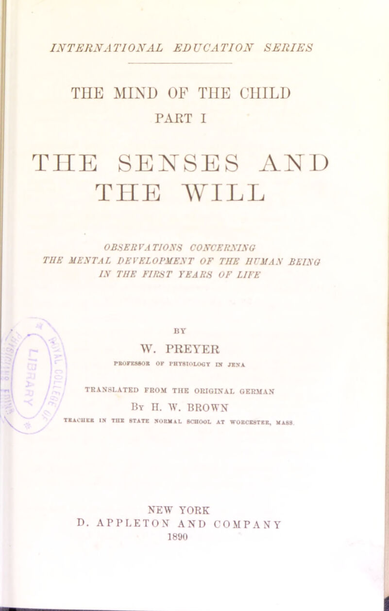 THE MIND OF TIIE CHILI) PART I TIIE SENSES AND THE WILL OBSERVA TIOXS COXCERXIXG THE MENTAL DEVELOPMENT OF THE HIM AN BEING IN THE FIRST YEARS OF LIFE BY W. PREYER PBOrEMOR OP THTSIOLOGT nt rtKA TRANSLATED FROM THE ORIGINAL GERMAN By IT. W. BROWN TEACUKE IN TUI STATE NORMAL SCHOOL AT WORCESTER, MASS NEW YORK D. APPLETON AND COMPANY 1890