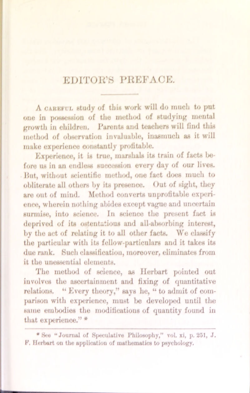 EDITOR'S PREFACE. A careful study of this work will do much to put one in possession of the method of studying mental growth in children. Parents and teachers will lind this method of observation invaluable, Inasmuch as it will make experience constantly profitable. Experience, it is true, marshals its train of facts Ins- tore 11s in an endless succession every day of our lives. Hut, without scientific method, one fact does much to obliterate all others by its presence. Out of sight, they are out of mind. Method converts unprofitable experi- ence, wherein nothing abides except vague and uncertain surmise, into science, in science the present fact is deprived of its ostentatious and all-absorbing interest, by the act of relating it to all other facts. We classify the particular with its fellow-particulars and it takes its due rank. Such classification, moreover, eliminates from it the unessential elements. The method of science, as Ilerbart pointed out involves the ascertainment and fixing of quantitative relations. “ Every theory,” says he, “ to admit (if com- parison with experience, must l>e developed until the same embodies the modifications of quantity found in that experience.” * •See “Journal of Speculative Philosophy,” voL xi, p. 251, J. F. Herbert on the application of mathematics to psychology.