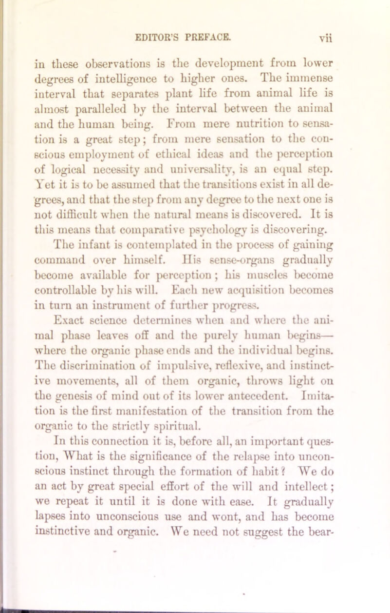 in these observations is the development from lower degrees of intelligence to higher ones. The immense interval that separates plant life from animal life is almost paralleled by the interval between the animal and the human being. From mere nutrition to sensa- tion is a great 6tep; from mere sensation to the con- scious employment of ethical ideas and the perception of logical necessity and universality, is an equal step. Yet it is to be assumed that the transitions exist in all de- grees, and that the step from any degree to the next one is not difficult when the natural means is discovered. It is this means that comparative psychology is discovering. The infant is contemplated in the process of gaining command over himself. Ilis 6ense-organs gradually become available for perception ; his muscles become controllable by his will. Each new acquisition becomes in turn an instrument of further progress. Exact science determines when and where the ani- mal phase leaves off and the purely human begins— where the organic phase ends and the individual begins. The discrimination of impulsive, reflexive, and instinct- ive movements, all of them organic, throws light on the genesis of mind out of its lower antecedent. Imita- tion is the first manifestation of the transition from the organic to the strictly spiritual. In this connection it is, before all, an important ques- tion, What is the significance of the relapse into uncon- scious instinct through the formation of habit? We do an act by great special effort of the will and intellect; we repeat it until it is done with ease. It gradually lapses into unconscious use and wont, and has become instinctive and organic. We need not suggest the bear-