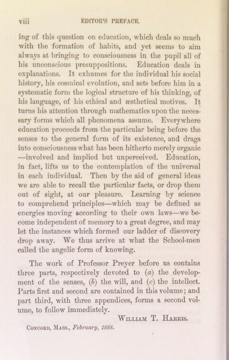 ing of this question on education, which deals so much with the formation of habits, and yet seems to aim always at bringing to consciousness in the pupil all of his unconscious presuppositions. Education deals in explanations. It exhumes for the individual his social history, his cosmical evolution, and sets before him in a systematic form the logical structure of his thinking, of his language, of his ethical and restlietical motives. It turns his attention through mathematics upon the neces- sary forms which all phenomena assume. Everywhere education proceeds from the particular being before the senses to the general form of its existence, and drags into consciousness what has been hitherto merely organic —involved and implied but unperceived. Education, in fact, lifts us to the contemplation of the universal in each individual. Then by the aid of general ideas we are able to recall the particular facts, or drop them out of sight, at our pleasure. Learning by science to comprehend principles—which may be defined as energies moving according to their own laws—we be- come independent of memory to a great degree, and may let the instances which formed our ladder of discovery drop away. We thus arrive at what the School-men called the angelic form of knowing. The work of Professor Preyer before us contains three parts, respectively devoted to (a) the develop- ment of the senses, (b) the will, and (c) the intellect. Parts first and second are contained in this volume; and part third, with three appendices, forms a second vol- ume, to follow immediately. William T. Harris. Concokd, Mass., February, 1888.