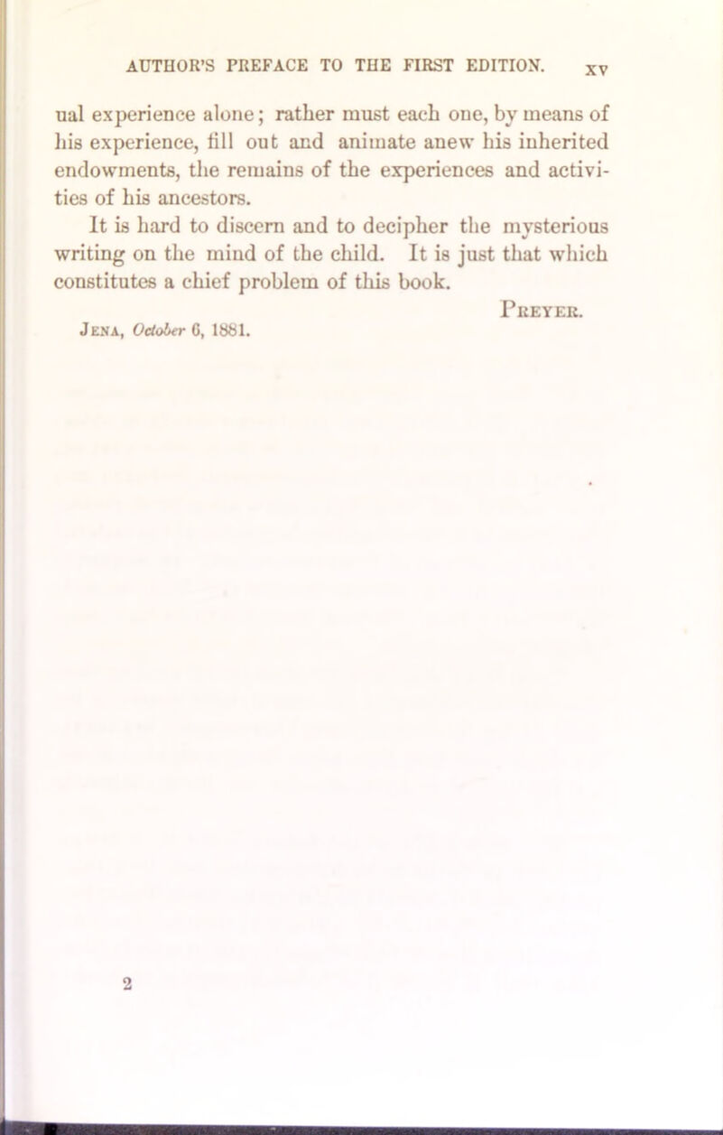 ual experience alone; rather must each one, by means of liis experience, till out and animate anew his inherited endowments, the remains of the experiences and activi- ties of his ancestors. It is hard to discern and to decipher the mysterious writing on the mind of the child. It is just that which constitutes a chief problem of this book. Jena, October 0, 1881. PUEYER.