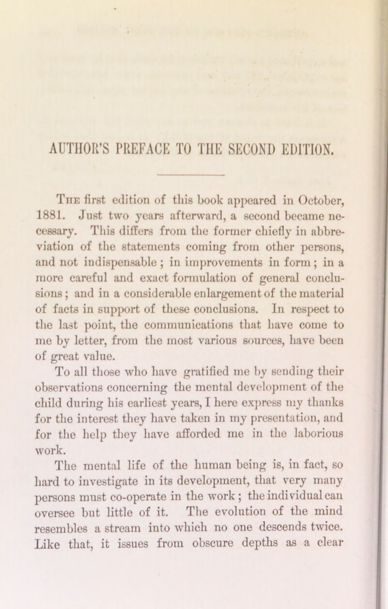 AUTHOR’S PREPACK TO THE SECOND EDITION. The first edition of this book appeared in October, 1881. Just two years afterward, a second became ne- cessary. Tin's differs from the former chiefly in abbre- viation of the statements coming from other persons, and not indispensable ; in improvements in form; in a more careful and exact formulation of general conclu- sions ; and in a considerable enlargement of the material of facts in support of these conclusions. In respect to the last point, the communications that have come to me by letter, from the most various sources, have been of great value. To all those who have gratified me by sending their observations concerning the mental development of the child during his earliest years, I here express my thanks for the interest they have taken in my presentation, and for the help they have afforded me in the laborious work. The mental life of the human being is, in fact, so hard to investigate in its development, that very many persons must co-operate in the work ; the individual can oversee but little of it. The evolution of the mind resembles a stream into which no one descends twice. Like that, it issues from obscure depths as a clear