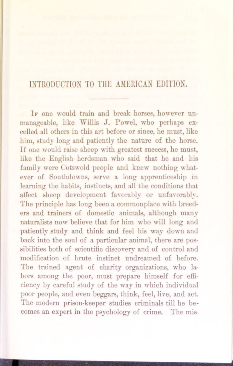 INTRODUCTION TO THE AMERICAN EDITION. If one would train and break horses, however un- manageable, like Willis J. Powel, who perhaps ex- celled all others in this art before or since, he must, like him, study long and patiently the nature of the horse. If one would raise sheep with greatest success, he must, like the English herdsman who said that he and his family were Cotswold people and knew nothing what- ever of Southdowns, serve a long apprenticeship in learning the habits, instincts, and all the conditions that affect sheep development favorably or unfavorably. The principle has long been a commonplace with breed- ers and trainers of domestic animals, although many naturalists now believe that for him who will long and patiently study and think and feel his way down and back into the soul of a particular animal, there are pos- sibilities both of scientific discover}’ and of control and modification of brute instinct undreamed of before. The trained agent of charity organizations, who la- bors among the poor, must prepare himself for effi- ciency by careful study of the way in which individual poor people, and even beggars, think, feel, live, and act. The modern prison-keeper studies criminals till he be- comes an expert in the psychology of crime. The mis- mmsmmsmaamsmimm