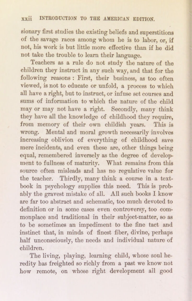 sionary first studies the existing beliefs and superstitions of the savage races among whom he is to labor, or, if not, his work is but little more effective than if he did not take the trouble to learn their language. Teachers as a rule do not study the nature of the children they instruct in any such way, and that for the following reasons : First, their business, as too often viewed, is not to educate or unfold, a process to which all have a right, but to instruct, or infuse set courses and sums of information to which the nature of the child may or may not have a right. Secondly, many think they have all the knowledge of childhood they require, from memory of their own childish years. This is wrong. Mental and moral growth necessarily involves increasing oblivion of everything of childhood save mere incidents, and even these are, other things being equal, remembered inversely as the degree of develop- ment to fullness of maturity. What remains from this source often misleads and has no regulative value for the teacher. Thirdly, many think a course in a text- book in psychology supplies this need. This is prob- ably the gravest mistake of all. All such books 1 know are far too abstract and schematic, too much devoted to definition or in some cases even controversy, too com- monplace and traditional in their subject-matter, so as to be sometimes an impediment to the fine tact and instinct that, in minds of finest fiber, divine, perhaps half unconsciously, the needs and individual nature of children. The living, playing, learning child, whose soul he- redity has freighted so richly from a past we know not how remote, on whose right development all good