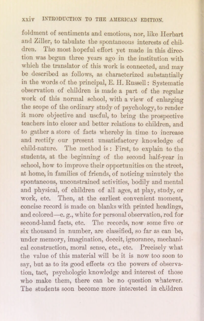 foldment of sentiments and emotions, nor, like Herbart and Ziller, to tabulate the spontaneous interests of chil- dren. Ike most hopeful effort yet made in this direc- tion was begun three years ago in the institution with which the translator of this work is connected, and may be described as follows, as characterized substantially in the words of the principal, E. H. Russell: Systematic observation of children is made a part of the regular work of this normal school, with a view of enlarging the scope of the ordinary study of psychology, to render it more objective and useful, to bring the prospective teachers into closer and better relations to children, and to gather a store of facts whereby in time to increase and rectify our present unsatisfactory knowledge of child-nature. The method is : First, to explain to the students, at the beginning of the second half-year in school, how to improve their opportunities on the street, at home, in families of friends, of noticing minutely the spontaneous, unconstrained activities, bodily and mental and physical, of children of all ages, at play, study, or work, etc. Then, at the earliest convenient moment, concise record is made on blanks with printed headings, and colored—e. g., white for personal observation, red for second-hand facts, etc. The records, now some five or six thousand in number, are classified, so far as can be, under memory, imagination, deceit, ignorance, mechani- cal construction, moral sense, etc., etc. Precisely what the value of this material will be it is now too soon to say, but as to its good effects on the powers of observa- tion, tact, psychologic knowledge and interest of those who make them, there can be no question whatever. The students soon become more interested in children