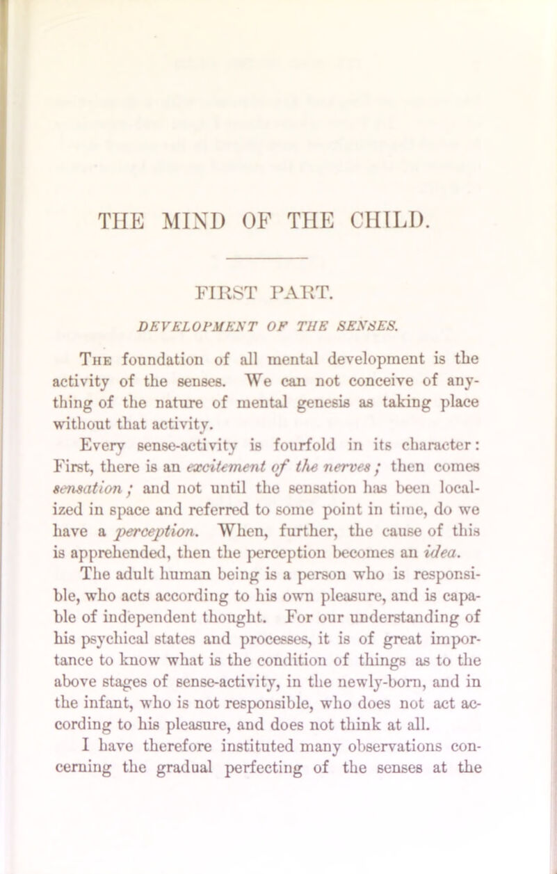 TIIE MIND OF THE CHILI). FIRST PART. DEVELOPMENT OF THE SENSES. The foundation of all mental development is the activity of the senses. We can not conceive of any- thing of the nature of mental genesis as taking place without that activity. Every sense-activity is fourfold in its character: First, there is an excitement of the nerves ; then comes sensation • and not until the sensation has been local- ized in space and referred to some point in time, do we have a perception. When, further, the cause of this is apprehended, then the perception becomes an idea. The adult human being is a person who is responsi- ble, who acts according to his own pleasure, and is capa- ble of independent thought. For our understanding of his psychical states and processes, it is of great impor- tance to know what is the condition of things as to the above stages of sense-activity, in the newly-born, and in the infant, who is not responsible, who does not act ac- cording to his pleasure, and does not think at all. I have therefore instituted many observations con- cerning the gradual perfecting of the senses at the