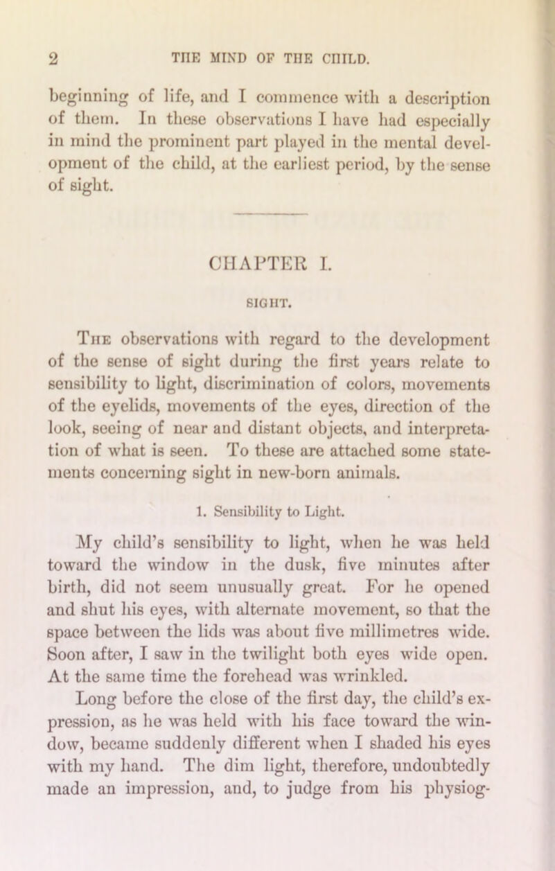 beginning of life, and I commence with a description of them. In these observations I have had especially in mind the prominent part played in the mental devel- opment of the child, at the earliest period, by the sense of sight. CHAPTER I. SIGHT. The observations with regard to the development of the sense of sight during the first years relate to sensibility to light, discrimination of colors, movements of the eyelids, movements of the eyes, direction of the look, seeing of near and distant objects, and interpreta- tion of what is seen. To these are attached some state- ments concerning sight in new-born animals. 1. Sensibility to Light. My child’s sensibility to light, when he was held toward the window in the dusk, five minutes after birth, did not seem unusually great. For he opened and shut his eyes, with alternate movement, so that the space between the lids was about five millimetres wide. Soon after, I saw in the twilight both eyes wide open. At the same time the forehead was wrinkled. Long before the close of the first day, the child’s ex- pression, as he was held with his face toward the win- dow, became suddenly different when I shaded his eyes with my hand. The dim light, therefore, undoubtedly made an impression, and, to judge from his physiog-