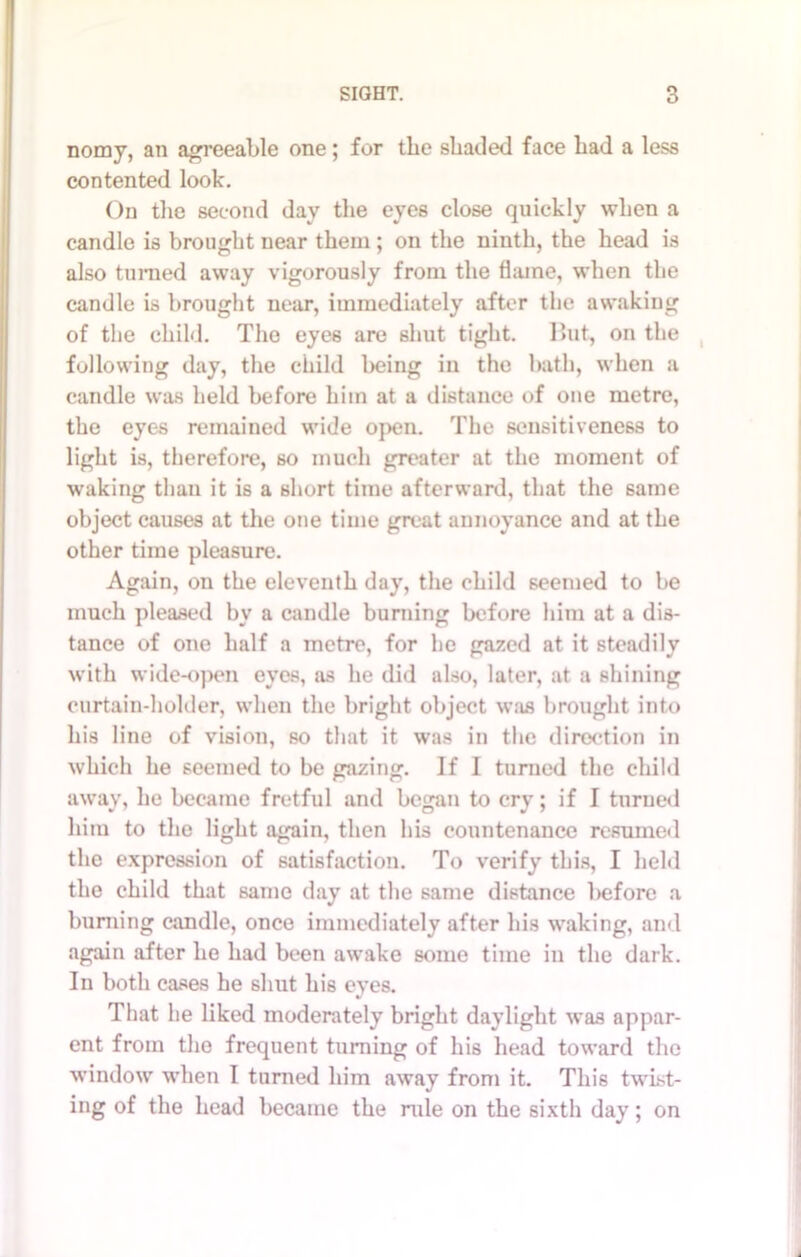 nomy, an agreeable one; for tlie shaded face had a less contented look. On the second day the eyes close quickly when a candle is brought near them; on the ninth, the head is also turned away vigorously from the flame, when the candle is brought near, immediately after the awaking of the child. The eyes are shut tight. l>ut, on the following day, the child being in the bath, when a candle was held before him at a distance of one metre, the eyes remained wide open. The sensitiveness to light is, therefore, so much greater at the moment of waking than it is a short time afterward, that the same object causes at the one time great annoyance and at the other time pleasure. Again, ou the eleventh day, the child seemed to be much pleased by a candle burning before him at a dis- tance of one half a metre, for he ga7.ed at it steadily with wide-open eyes, as he did also, later, at a shining curtain-holder, when the bright object w:is brought into his line of vision, so that it was in the direction in which he seemed to be gazing. If I turned the child away, he became fretful and began to cry; if I turned him to the light again, then his countenance resumed the expression of satisfaction. To verify this, I held the child that same day at the same distance before a burning candle, once immediately after his waking, and again after he had been awake some time in the dark. In both cases he shut his eyes. That he liked moderately bright daylight was appar- ent from the frequent turning of his head toward the window when I turned him away from it. This twist- ing of the head became the rule on the sixth day; on