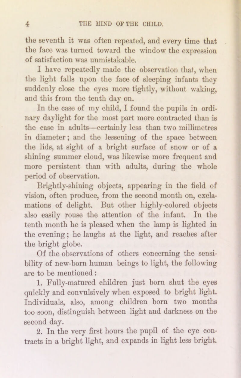 the seventh it was often repeated, and every time that the face was turned toward the window the expression of satisfaction was unmistakable. I have repeatedly made the observation that, when the light falls upon the face of sleeping infants they suddenly close the eyes more tightly, without waking, and this from the tenth day on. In the case of my child, I found the pupils in ordi- nary daylight for the most part more contracted than is the case in adults—certainly less than two millimetres in diameter; and the lessening of the space between the lids, at sight of a bright surface of snow or of a shining summer cloud, was likewise more frequent and more persistent than with adults, during the wrhole period of observation. Brightly-shining objects, appearing in the field of vision, often produce, from the second month on, excla- mations of delight. But other highly-colored objects also easily rouse the attention of the infant. In the tenth month he is pleased when the lamp is lighted in the evening; he laughs at the light, and reaches after the bright globe. Of the observations of others concerning the sensi- bility of new-born human beings to light, the following are to be mentioned : 1. Fully-matured children just born shut the eyes quickly and convulsively when exposed to bright light. Individuals, also, among children born two months too soon, distinguish between light and darkness on the second day. 2. In the very first hours the pupil of the eye con- tracts in a bright light, and expands in light less bright.